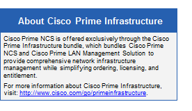 Text Box: About Cisco Prime Infrastructure
Cisco Prime NCS is offered exclusively through the Cisco Prime Infrastructure bundle, which bundles Cisco Prime NCS and Cisco Prime LAN Management Solution to provide comprehensive network infrastructure management while simplifying ordering, licensing, and entitlement.
For more information about Cisco Prime Infrastructure, visit: http://www.cisco.com/go/primeinfrastructure.
