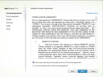 Machine generated alternative text:
XenDesktop 7.11
Licensing Agreement
Core Components
Firewa I
Summary
Install
Finish
Software License Agreement
CITRIX LICENSE AGREEMENT
Printable version
This is a legal agreement ("AGREEN'IENT") between the end-user customer ("you"), and El
the providing Citrix entity (the applicable providing entity is hereinafter referred to as
"CITRIX") Your location of receipt of the C tr:x product (hereinafter "PRODUCT") and
maintenance (hereinafter "MAINTENANCE") determmee the providing entity as
identified at https:,'/wv.w.citrix.com'buy.'llcensing/cltrlx-providing-entitieshtml. BY
INSTALLING AND OR USING THE PRODUCT, YOU ARE AGREEING TO BE
BOIÆD BY THE TER-MS OF THIS AGREEMENT. IF YOU DO NOT AGREE TO THE
TERLMS OF THIS AGREELMEXT: DO NOT INSTALL AND/OR USE THE PRODUCT
Noüing contamed in any purchase order or any other document submitted by you shall in
any way modify or add to the terms and conditions contained in this AGREEMENT
PRODUCT LICENSES.
End User Licenses. The software in a software PRODUCT and the
software Installed in an appliance PRODUCT IS made available by CITRIX
under the license models identified at http: y'ww.v.cltrix.com/buy;licenslngi
product.html. Any experimental features delivered with euch software WII! be
identified and are liceneed only for Internal testing purposes. "Software" meane
a Citrix proprietary. and/or open source software program in object code form
licensed hereunder "Appliance" means a hardware appliance With installed
@ I have read, understand, and accept the terms of the license agreement
Cancel
I do not accept the terms of the license agreement
Back
Next 