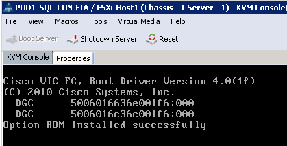 Description: Machine generated alternative text: POD 1-SQI-CON-FIA / ESXi-Hostl (Chassis - 1 Server - 1) - KVfr1 Console
File View Macros Tools Virtual Media Help
oct Server 4 Shutdown Server .9,. Reset
KVM Console Properties
isco VIC FC, Boot Driver Version 4.O(lf)
(C) 2010 Cisco Systems, Inc.
DGC 5006016636e001f 6:000
DGC 5006016e36e001f 6:000
Jption ROM installed successfully
