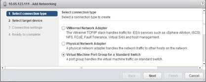 Description: Machine generated alternative text: I Select connection type
2 Select target device
3 Connection settings
4 Ready to complete
Select connection type
Select a connection type to create.
Q VMkernel Network Adapter
The VMkernel TCP/IP stack handles traffic for ESXi services such as vSphere vMotion, SCSI,
NFS, FCoE, Fault Tolerance, Virtual SAN and host management
Q Physical Network Adapter
A physical network adapter handles the network trafflcto other hosts on the network.
‘. Virtual Machine Port Group for a Standard Switch
A port group handles the virtual machine traffic on standard switch.