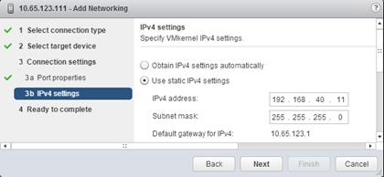 Description: Machine generated alternative text: lPv4 settings
ð I Select connection type
Specify VMkernel lPv4 settings.
st’ 2 Selecttargetdevice
3 Connection settings U Obtain IPv4 settings automatically
s. 3a Port properties ç,’ Use static lPv4 settings
3b lPv4sethnqs _______ J lPv4 address: 192 .168 . 40. 11
4 Ready to complete Subnet mask: 255 . 255 . 255 . 0
Default gateway for lPv4: 10.65.123.1