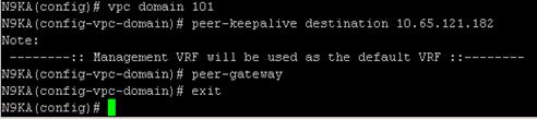 Description: Machine generated alternative text: N9KA(coníig)# vpc doniain 101
N9KA(coníig—vpc—doniain)# peer—keepalive destination 10. 65. 121, 102
Note:
:: Management VRF will be used a the default VRF ::
N9KA (conÍig-vpc-doinain) # peer-gateway
N9KA (conÍig—vpc—don,ain) # exit
N9KA(coníig)# I