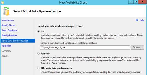 Description: Machine generated alternative text: Li I Select Initial Data Synchronization
Introduction
New Availability Group
t4’ Help
Specify Name
Select Databases
Specify Replicas
Select Data Synchronization I
Validation
Summary
Results
Select your data synchroniza6on preference.
() Full
Starts data synchronization by performing full database and log backups for each selected database. These
databases are restored to each secondary and joined to the availability group.
Specify a shared network location accessible by all replicas:
I \\Vspex_dc\vspex_sqLbck
j Browse...
! Join only
Starts data synchronization where you have already restored database and log backups to each secondary
server. The selected databases are joined to the availability group on each secondary. This action will be
skipped for Azure replicas.
! Skip initial data synchronization
Choose this option if you want to perform your own database and log backups of each primary database.
