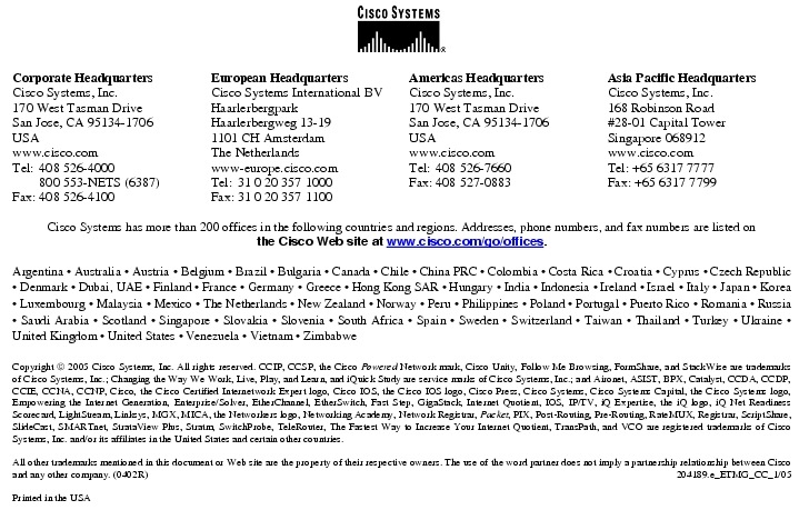 Text Box:  Corporate HeadquartersCisco Systems, Inc.170 West Tasman DriveSan Jose, CA 95134-1706USAwww.cisco.comTel:   408 526-4000    800 553-NETS (6387)Fax: 408 526-4100    European HeadquartersCisco Systems International BVHaarlerbergparkHaarlerbergweg 13-191101 CH AmsterdamThe Netherlandswww-europe.cisco.comTel:  31 0 20 357 1000Fax:    31 0 20 357 1100    Americas HeadquartersCisco Systems, Inc.170 West Tasman DriveSan Jose, CA 95134-1706USAwww.cisco.comTel:    408 526-7660Fax:    408 527-0883    Asia Pacific HeadquartersCisco Systems, Inc.168 Robinson Road#28-01 Capital TowerSingapore 068912www.cisco.comTel: +65 6317 7777Fax: +65 6317 7799Cisco Systems has more than 200 offices in the following countries and regions. Addresses, phone numbers, and fax numbers are listed onthe Cisco Web site at www.cisco.com/go/offices.Argentina &middot; Australia &middot; Austria &middot; Belgium &middot; Brazil &middot; Bulgaria &middot; Canada &middot; Chile &middot; China PRC &middot; Colombia &middot; Costa Rica &middot; Croatia &middot; Cyprus &middot; Czech Republic &middot; Denmark &middot; Dubai, UAE &middot; Finland &middot; France &middot; Germany &middot; Greece &middot; Hong Kong SAR &middot; Hungary &middot; India &middot; Indonesia &middot; Ireland &middot; Israel &middot; Italy &middot; Japan &middot; Korea &middot; Luxembourg &middot; Malaysia &middot; Mexico &middot; The Netherlands &middot; New Zealand &middot; Norway &middot; Peru &middot; Philippines &middot; Poland &middot; Portugal &middot; Puerto Rico &middot; Romania &middot; Russia &middot; Saudi Arabia &middot; Scotland &middot; Singapore &middot; Slovakia &middot; Slovenia &middot; South Africa &middot; Spain &middot; Sweden &middot; Switzerland &middot; Taiwan &middot; Thailand &middot; Turkey &middot; Ukraine &middot; United Kingdom &middot; United States &middot; Venezuela &middot; Vietnam &middot; ZimbabweCopyright  2005 Cisco Systems, Inc. All rights reserved. CCIP, CCSP, the Cisco Powered Network mark, Cisco Unity, Follow Me Browsing, FormShare, and StackWise are trademarks of Cisco Systems, Inc.; Changing the Way We Work, Live, Play, and Learn, and iQuick Study are service marks of Cisco Systems, Inc.; and Aironet, ASIST, BPX, Catalyst, CCDA, CCDP, CCIE, CCNA, CCNP, Cisco, the Cisco Certified Internetwork Expert logo, Cisco IOS, the Cisco IOS logo, Cisco Press, Cisco Systems, Cisco Systems Capital, the Cisco Systems logo, Empowering the Internet Generation, Enterprise/Solver, EtherChannel, EtherSwitch, Fast Step, GigaStack, Internet Quotient, IOS, IP/TV, iQ Expertise, the iQ logo, iQ Net Readiness Scorecard, LightStream, Linksys, MGX, MICA, the Networkers logo, Networking Academy, Network Registrar, Packet, PIX, Post-Routing, Pre-Routing, RateMUX, Registrar, ScriptShare, SlideCast, SMARTnet, StrataView Plus, Stratm, SwitchProbe, TeleRouter, The Fastest Way to Increase Your Internet Quotient, TransPath, and VCO are registered trademarks of Cisco Systems, Inc. and/or its affiliates in the United States and certain other countries.All other trademarks mentioned in this document or Web site are the property of their respective owners. The use of the word partner does not imply a partnership relationship between Cisco and any other company. (0402R)  204189.e_ETMG_CC_1/05Printed in the USA