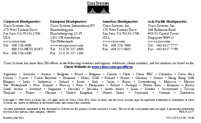 Text Box:  Corporate HeadquartersCisco Systems, Inc.170 West Tasman DriveSan Jose, CA 95134-1706USAwww.cisco.comTel:   408 526-4000    800 553-NETS (6387)Fax: 408 526-4100    European HeadquartersCisco Systems International BVHaarlerbergparkHaarlerbergweg 13-191101 CH AmsterdamThe Netherlandswww-europe.cisco.comTel:  31 0 20 357 1000Fax:    31 0 20 357 1100    Americas HeadquartersCisco Systems, Inc.170 West Tasman DriveSan Jose, CA 95134-1706USAwww.cisco.comTel:    408 526-7660Fax:    408 527-0883    Asia Pacific HeadquartersCisco Systems, Inc.168 Robinson Road#28-01 Capital Tower Singapore 068912www.cisco.comTel:     +65 6317 7777Fax:   +65 6317 7799Cisco Systems has more than 200 offices in the following countries and regions. Addresses, phone numbers, and fax numbers are listed on theCisco Website at www.cisco.com/go/offices.Argentina &middot; Australia &middot; Austria &middot; Belgium &middot; Brazil &middot; Bulgaria &middot; Canada &middot; Chile &middot; China PRC &middot; Colombia &middot; Costa RicaCroatia &middot; Cyprus &middot; Czech Republic &middot; Denmark &middot; Dubai, UAE &middot; Finland &middot; France &middot; Germany &middot; Greece &middot; Hong Kong SARHungary &middot; India &middot; Indonesia &middot; Ireland &middot; Israel &middot; Italy &middot; Japan &middot; Korea &middot; Luxembourg &middot; Malaysia &middot; MexicoThe Netherlands &middot; New Zealand &middot; Norway &middot; Peru &middot; Philippines &middot; Poland &middot; Portugal &middot; Puerto Rico &middot; Romania &middot; RussiaSaudi Arabia &middot; Scotland &middot; Singapore &middot; Slovakia &middot; Slovenia &middot; South Africa &middot; Spain &middot; Sweden &middot; Switzerland &middot; TaiwanThailand &middot; Turkey &middot; Ukraine &middot; United Kingdom &middot; United States &middot; Venezuela &middot; Vietnam &middot; ZimbabweCopyright  2006 Cisco Systems, Inc. All rights reserved. Cisco, Cisco IOS, Cisco Systems, and the Cisco Systems logo are registered trademarks or trademarks of Cisco Systems, Inc. and/or its affiliates in the United States and certain other countries.All other trademarks mentioned in this document or Website are the property of their respective owners. The use of the word partner does not imply a partnership relationship between Cisco and any other company. (0601R) PD/LW11177Printed in the USA    CXX-XXXXX-00   05/06