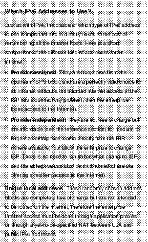 Text Box: Which IPv6 Addresses to Use?Just as with IPv4, the choice of which type of IPv6 address to use is important and is directly linked to the cost of renumbering all the intranet hosts. Here is a short comparison of the different kind of addresses for an intranet:&middot;    Provider assigned: They are free, come from the upstream ISP's block, and are a perfectly valid choice for an intranet without a multihomed Internet access (if the ISP has a connectivity problem, then the enterprise loses access to the Internet).&middot; Provider independent: They are not free of charge but are affordable (see the reference section) for medium to large size enterprises, come directly from the RIR (where available), but allow the enterprise to change ISP. There is no need to renumber when changing ISP, and the enterprise can also be multihomed (therefore offering a resilient access to the Internet).Unique local addresses: These randomly chosen address blocks are completely free of charge but are not intended to be routed on the Internet; therefore the enterprise Internet access must be done through application proxies or through a yet-to-be-specified NAT between ULA and public IPv6 addresses.