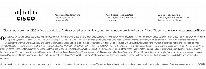 Text Box:  Corporate HeadquartersCisco Systems, Inc.170 West Tasman DriveSan Jose, CA 95134-1706USAwww.cisco.comTel:   408 526-4000    800 553-NETS (6387)Fax: 408 526-4100    European HeadquartersCisco Systems International BVHaarlerbergparkHaarlerbergweg 13-191101 CH AmsterdamThe Netherlandswww-europe.cisco.comTel:  31 0 20 357 1000Fax:    31 0 20 357 1100    Americas HeadquartersCisco Systems, Inc.170 West Tasman DriveSan Jose, CA 95134-1706USAwww.cisco.comTel:    408 526-7660Fax:    408 527-0883    Asia Pacific HeadquartersCisco Systems, Inc.168 Robinson Road#28-01 Capital TowerSingapore 068912www.cisco.comTel: +65 6317 7777Fax: +65 6317 7799Cisco Systems has more than 200 offices in the following countries and regions. Addresses, phone numbers, and fax numbers are listed onthe Cisco Website at www.cisco.com/go/offices.Argentina &middot; Australia &middot; Austria &middot; Belgium &middot; Brazil &middot; Bulgaria &middot; Canada &middot; Chile &middot; China PRC &middot; Colombia &middot; Costa Rica &middot; Croatia &middot; Cyprus Czech Republic &middot; Denmark &middot; Dubai, UAE &middot; Finland &middot; France &middot; Germany &middot; Greece &middot; Hong Kong SAR &middot; Hungary &middot; India &middot; Indonesia &middot; Ireland &middot; Israel Italy &middot; Japan &middot; Korea &middot; Luxembourg &middot; Malaysia &middot; Mexico &middot; The Netherlands &middot; New Zealand &middot; Norway &middot; Peru &middot; Philippines &middot; Poland &middot; Portugal Puerto Rico &middot; Romania &middot; Russia &middot; Saudi Arabia &middot; Scotland &middot; Singapore &middot; Slovakia &middot; Slovenia &middot; South Africa &middot; Spain &middot; Sweden &middot; Switzerland &middot; Taiwan Thailand &middot; Turkey &middot; Ukraine &middot; United Kingdom &middot; United States &middot; Venezuela &middot; Vietnam &middot; ZimbabweCopyright  2005 Cisco Systems, Inc. All rights reserved. CCSP, CCVP, the Cisco Square Bridge logo, Follow Me Browsing, and StackWise are trademarks of Cisco Systems, Inc.; Changing the Way We Work, Live, Play, and Learn, and iQuick Study are service marks of Cisco Systems, Inc.; and Access Registrar, Aironet, ASIST, BPX, Catalyst, CCDA, CCDP, CCIE, CCIP, CCNA, CCNP, Cisco, the Cisco Certified Internetwork Expert logo, Cisco IOS, Cisco Press, Cisco Systems, Cisco Systems Capital, the Cisco Systems logo, Cisco Unity, Empowering the Internet Generation, Enterprise/Solver, EtherChannel, EtherFast, EtherSwitch, Fast Step, FormShare, GigaDrive, GigaStack, HomeLink, Internet Quotient, IOS, IP/TV, iQ Expertise, the iQ logo, iQ Net Readiness Scorecard, LightStream, Linksys, MeetingPlace, MGX, the Networkers logo, Networking Academy, Network Registrar, Packet, PIX, Post-Routing, Pre-Routing, ProConnect, RateMUX, ScriptShare, SlideCast, SMARTnet, StrataView Plus, TeleRouter, The Fastest Way to Increase Your Internet Quotient, and TransPath are registered trademarks of Cisco Systems, Inc. and/or its affiliates in the United States and certain other countries.All other trademarks mentioned in this document or Website are the property of their respective owners. The use of the word partner does not imply a partnership relationship between Cisco and any other company. (0502R)   205233.BM_ETMG_KS_10.05Printed in the USA