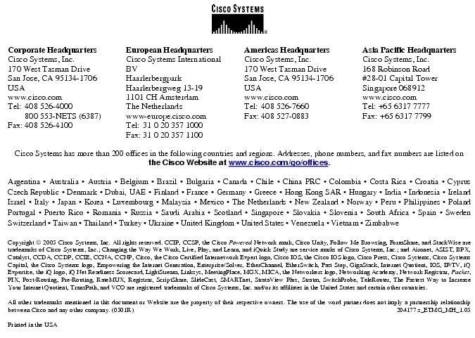 Text Box:  Corporate HeadquartersCisco Systems, Inc.170 West Tasman DriveSan Jose, CA 95134-1706USAwww.cisco.comTel:   408 526-4000    800 553-NETS (6387)Fax: 408 526-4100    European HeadquartersCisco Systems International BVHaarlerbergparkHaarlerbergweg 13-191101 CH AmsterdamThe Netherlandswww-europe.cisco.comTel:  31 0 20 357 1000Fax:    31 0 20 357 1100    Americas HeadquartersCisco Systems, Inc.170 West Tasman DriveSan Jose, CA 95134-1706USAwww.cisco.comTel:    408 526-7660Fax:    408 527-0883    Asia Pacific HeadquartersCisco Systems, Inc.168 Robinson Road#28-01 Capital TowerSingapore 068912www.cisco.comTel: +65 6317 7777Fax: +65 6317 7799Cisco Systems has more than 200 offices in the following countries and regions. Addresses, phone numbers, and fax numbers are listed onthe Cisco Website at www.cisco.com/go/offices.Argentina &middot; Australia &middot; Austria &middot; Belgium &middot; Brazil &middot; Bulgaria &middot; Canada &middot; Chile &middot; China PRC &middot; Colombia &middot; Costa Rica &middot; Croatia &middot; Cyprus Czech Republic &middot; Denmark &middot; Dubai, UAE &middot; Finland &middot; France &middot; Germany &middot; Greece &middot; Hong Kong SAR &middot; Hungary &middot; India &middot; Indonesia &middot; Ireland Israel &middot; Italy &middot; Japan &middot; Korea &middot; Luxembourg &middot; Malaysia &middot; Mexico &middot; The Netherlands &middot; New Zealand &middot; Norway &middot; Peru &middot; Philippines &middot; Poland Portugal &middot; Puerto Rico &middot; Romania &middot; Russia &middot; Saudi Arabia &middot; Scotland &middot; Singapore &middot; Slovakia &middot; Slovenia &middot; South Africa &middot; Spain &middot; Sweden Switzerland &middot; Taiwan &middot; Thailand &middot; Turkey &middot; Ukraine &middot; United Kingdom &middot; United States &middot; Venezuela &middot; Vietnam &middot; Zimbabwe                      Copyright  2005 Cisco Systems, Inc. All rights reserved. CCIP, CCSP, the Cisco Powered Network mark, Cisco Unity, Follow Me Browsing, FormShare, and StackWise are trademarks of Cisco Systems, Inc.; Changing the Way We Work, Live, Play, and Learn, and iQuick Study are service marks of Cisco Systems, Inc.; and Aironet, ASIST, BPX, Catalyst, CCDA, CCDP, CCIE, CCNA, CCNP, Cisco, the Cisco Certified Internetwork Expert logo, Cisco IOS, the Cisco IOS logo, Cisco Press, Cisco Systems, Cisco Systems Capital, the Cisco Systems logo, Empowering the Internet Generation, Enterprise/Solver, EtherChannel, EtherSwitch, Fast Step, GigaStack, Internet Quotient, IOS, IP/TV, iQ Expertise, the iQ logo, iQ Net Readiness Scorecard, LightStream, Linksys, MeetingPlace, MGX, MICA, the Networkers logo, Networking Academy, Network Registrar, Packet, PIX, Post-Routing, Pre-Routing, RateMUX, Registrar, ScriptShare, SlideCast, SMARTnet, StrataView Plus, Stratm, SwitchProbe, TeleRouter, The Fastest Way to Increase Your Internet Quotient, TransPath, and VCO are registered trademarks of Cisco Systems, Inc. and/or its affiliates in the United States and certain other countries.All other trademarks mentioned in this document or Website are the property of their respective owners. The use of the word partner does not imply a partnership relationship between Cisco and any other company. (0501R)    204177.s_ETMG_MH_1.05Printed in the USAXXXXXX.xx_ETMG_XX_12.04