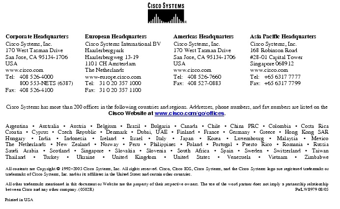 Text Box:  Corporate HeadquartersCisco Systems, Inc.170 West Tasman DriveSan Jose, CA 95134-1706USAwww.cisco.comTel:   408 526-4000    800 553-NETS (6387)Fax: 408 526-4100    European HeadquartersCisco Systems International BVHaarlerbergparkHaarlerbergweg 13-191101 CH AmsterdamThe Netherlandswww-europe.cisco.comTel:  31 0 20 357 1000Fax:    31 0 20 357 1100    Americas HeadquartersCisco Systems, Inc.170 West Tasman DriveSan Jose, CA 95134-1706USAwww.cisco.comTel:    408 526-7660Fax:    408 527-0883    Asia Pacific HeadquartersCisco Systems, Inc.168 Robinson Road#28-01 Capital Tower Singapore 068912www.cisco.comTel:     +65 6317 7777Fax:   +65 6317 7799Cisco Systems has more than 200 offices in the following countries and regions. Addresses, phone numbers, and fax numbers are listed on theCisco Website at www.cisco.com/go/offices.Argentina &middot; Australia &middot; Austria &middot; Belgium &middot; Brazil &middot; Bulgaria &middot; Canada &middot; Chile &middot; China PRC &middot; Colombia &middot; Costa RicaCroatia &middot; Cyprus &middot; Czech Republic &middot; Denmark &middot; Dubai, UAE &middot; Finland &middot; France &middot; Germany &middot; Greece &middot; Hong Kong SARHungary &middot; India &middot; Indonesia &middot; Ireland &middot; Israel &middot; Italy &middot; Japan &middot; Korea &middot; Luxembourg &middot; Malaysia &middot; MexicoThe Netherlands &middot; New Zealand &middot; Norway &middot; Peru &middot; Philippines &middot; Poland &middot; Portugal &middot; Puerto Rico &middot; Romania &middot; RussiaSaudi Arabia &middot; Scotland &middot; Singapore &middot; Slovakia &middot; Slovenia &middot; South Africa &middot; Spain &middot; Sweden &middot; Switzerland &middot; TaiwanThailand &middot; Turkey &middot; Ukraine &middot; United Kingdom &middot; United States &middot; Venezuela &middot; Vietnam &middot; ZimbabweAll contents are Copyright &copy; 1992-2005 Cisco Systems, Inc. All rights reserved. Cisco, Cisco IOS, Cisco Systems, and the Cisco Systems logo are registered trademarks or trademarks of Cisco Systems, Inc. and/or its affiliates in the United States and certain other countries.All other trademarks mentioned in this document or Website are the property of their respective owners. The use of the word partner does not imply a partnership relationship between Cisco and any other company. (0502R)   Pa/LW8979 08/05Printed in USA