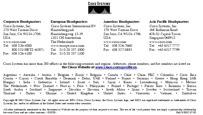 Text Box:  Corporate HeadquartersCisco Systems, Inc.170 West Tasman DriveSan Jose, CA 95134-1706USAwww.cisco.comTel:   408 526-4000    800 553-NETS (6387)Fax: 408 526-4100    European HeadquartersCisco Systems International BVHaarlerbergparkHaarlerbergweg 13-191101 CH AmsterdamThe Netherlandswww-europe.cisco.comTel:  31 0 20 357 1000Fax:    31 0 20 357 1100    Americas HeadquartersCisco Systems, Inc.170 West Tasman DriveSan Jose, CA 95134-1706USAwww.cisco.comTel:    408 526-7660Fax:    408 527-0883    Asia Pacific HeadquartersCisco Systems, Inc.168 Robinson Road#28-01 Capital Tower Singapore 068912www.cisco.comTel:     +65 6317 7777Fax:   +65 6317 7799Cisco Systems has more than 200 offices in the following countries and regions. Addresses, phone numbers, and fax numbers are listed on the Cisco Website at www.cisco.com/go/offices.Argentina &middot; Australia &middot; Austria &middot; Belgium &middot; Brazil &middot; Bulgaria &middot; Canada &middot; Chile &middot; China PRC &middot; Colombia &middot; Costa RicaCroatia &middot; Cyprus &middot; Czech Republic &middot; Denmark &middot; Dubai, UAE &middot; Finland &middot; France &middot; Germany &middot; Greece &middot; Hong Kong SARHungary &middot; India &middot; Indonesia &middot; Ireland &middot; Israel &middot; Italy &middot; Japan &middot; Korea &middot; Luxembourg &middot; Malaysia &middot; MexicoThe Netherlands &middot; New Zealand &middot; Norway &middot; Peru &middot; Philippines &middot; Poland &middot; Portugal &middot; Puerto Rico &middot; Romania &middot; RussiaSaudi Arabia &middot; Scotland &middot; Singapore &middot; Slovakia &middot; Slovenia &middot; South Africa &middot; Spain &middot; Sweden &middot; Switzerland &middot; TaiwanThailand &middot; Turkey &middot; Ukraine &middot; United Kingdom &middot; United States &middot; Venezuela &middot; Vietnam &middot; ZimbabweCopyright &copy; 2005 Cisco Systems, Inc. All rights reserved. BPX, Cisco, Cisco Systems, the Cisco Systems logo, and MGX are registered trademarks or trademarks of Cisco Systems, Inc. and/or its affiliates in the United States and certain other countries. All other trademarks mentioned in this document or Website are the property of their respective owners. The use of the word partner does not imply a partnership relationship between Cisco and any other company. (0502R)   Pa/LW8832 07/05Printed in USA