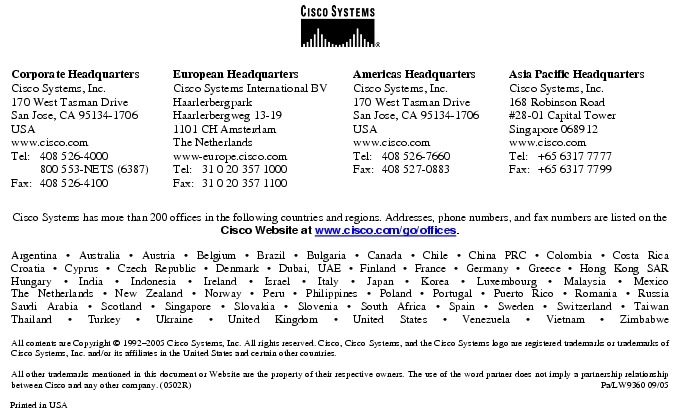 Text Box:  Corporate HeadquartersCisco Systems, Inc.170 West Tasman DriveSan Jose, CA 95134-1706USAwww.cisco.comTel:   408 526-4000    800 553-NETS (6387)Fax: 408 526-4100    European HeadquartersCisco Systems International BVHaarlerbergparkHaarlerbergweg 13-191101 CH AmsterdamThe Netherlandswww-europe.cisco.comTel:  31 0 20 357 1000Fax:    31 0 20 357 1100    Americas HeadquartersCisco Systems, Inc.170 West Tasman DriveSan Jose, CA 95134-1706USAwww.cisco.comTel:    408 526-7660Fax:    408 527-0883    Asia Pacific HeadquartersCisco Systems, Inc.168 Robinson Road#28-01 Capital Tower Singapore 068912www.cisco.comTel:     +65 6317 7777Fax:   +65 6317 7799Cisco Systems has more than 200 offices in the following countries and regions. Addresses, phone numbers, and fax numbers are listed on theCisco Website at www.cisco.com/go/offices.Argentina &middot; Australia &middot; Austria &middot; Belgium &middot; Brazil &middot; Bulgaria &middot; Canada &middot; Chile &middot; China PRC &middot; Colombia &middot; Costa RicaCroatia &middot; Cyprus &middot; Czech Republic &middot; Denmark &middot; Dubai, UAE &middot; Finland &middot; France &middot; Germany &middot; Greece &middot; Hong Kong SARHungary &middot; India &middot; Indonesia &middot; Ireland &middot; Israel &middot; Italy &middot; Japan &middot; Korea &middot; Luxembourg &middot; Malaysia &middot; MexicoThe Netherlands &middot; New Zealand &middot; Norway &middot; Peru &middot; Philippines &middot; Poland &middot; Portugal &middot; Puerto Rico &middot; Romania &middot; RussiaSaudi Arabia &middot; Scotland &middot; Singapore &middot; Slovakia &middot; Slovenia &middot; South Africa &middot; Spain &middot; Sweden &middot; Switzerland &middot; TaiwanThailand &middot; Turkey &middot; Ukraine &middot; United Kingdom &middot; United States &middot; Venezuela &middot; Vietnam &middot; ZimbabweAll contents are Copyright &copy; 1992-2005 Cisco Systems, Inc. All rights reserved. Cisco, Cisco Systems, and the Cisco Systems logo are registered trademarks or trademarks of Cisco Systems, Inc. and/or its affiliates in the United States and certain other countries.All other trademarks mentioned in this document or Website are the property of their respective owners. The use of the word partner does not imply a partnership relationship between Cisco and any other company. (0502R)  Pa/LW9360 09/05Printed in USA