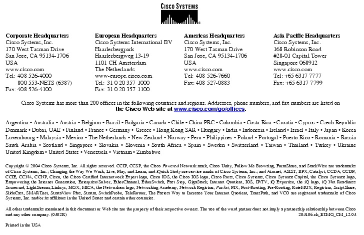 Text Box:  Corporate HeadquartersCisco Systems, Inc.170 West Tasman DriveSan Jose, CA 95134-1706USAwww.cisco.comTel:   408 526-4000    800 553-NETS (6387)Fax: 408 526-4100    European HeadquartersCisco Systems International BVHaarlerbergparkHaarlerbergweg 13-191101 CH AmsterdamThe Netherlandswww-europe.cisco.comTel:  31 0 20 357 1000Fax:    31 0 20 357 1100    Americas HeadquartersCisco Systems, Inc.170 West Tasman DriveSan Jose, CA 95134-1706USAwww.cisco.comTel:    408 526-7660Fax:    408 527-0883    Asia Pacific HeadquartersCisco Systems, Inc.168 Robinson Road#28-01 Capital Tower Singapore 068912www.cisco.comTel: +65 6317 7777Fax: +65 6317 7799Cisco Systems has more than 200 offices in the following countries and regions. Addresses, phone numbers, and fax numbers are listed onthe Cisco Web site at www.cisco.com/go/offices.Argentina &middot; Australia &middot; Austria &middot; Belgium &middot; Brazil &middot; Bulgaria &middot; Canada &middot; Chile &middot; China PRC &middot; Colombia &middot; Costa Rica &middot; Croatia &middot; Cyprus &middot; Czech Republic Denmark &middot; Dubai, UAE &middot; Finland &middot; France &middot; Germany &middot; Greece &middot; Hong Kong SAR &middot; Hungary &middot; India &middot; Indonesia &middot; Ireland &middot; Israel &middot; Italy &middot; Japan &middot; Korea Luxembourg &middot; Malaysia &middot; Mexico &middot; The Netherlands &middot; New Zealand &middot; Norway &middot; Peru &middot; Philippines &middot; Poland &middot; Portugal &middot; Puerto Rico &middot; Romania &middot; Russia Saudi Arabia &middot; Scotland &middot; Singapore &middot; Slovakia &middot; Slovenia &middot; South Africa &middot; Spain &middot; Sweden &middot; Switzerland &middot; Taiwan &middot; Thailand &middot; Turkey &middot; Ukraine United Kingdom &middot; United States &middot; Venezuela &middot; Vietnam &middot; ZimbabweCopyright  2004 Cisco Systems, Inc. All rights reserved. CCIP, CCSP, the Cisco Powered Network mark, Cisco Unity, Follow Me Browsing, FormShare, and StackWise are trademarks of Cisco Systems, Inc.; Changing the Way We Work, Live, Play, and Learn, and iQuick Study are service marks of Cisco Systems, Inc.; and Aironet, ASIST, BPX, Catalyst, CCDA, CCDP, CCIE, CCNA, CCNP, Cisco, the Cisco Certified Internetwork Expert logo, Cisco IOS, the Cisco IOS logo, Cisco Press, Cisco Systems, Cisco Systems Capital, the Cisco Systems logo, Empowering the Internet Generation, Enterprise/Solver, EtherChannel, EtherSwitch, Fast Step, GigaStack, Internet Quotient, IOS, IP/TV, iQ Expertise, the iQ logo, iQ Net Readiness Scorecard, LightStream, Linksys, MGX, MICA, the Networkers logo, Networking Academy, Network Registrar, Packet, PIX, Post-Routing, Pre-Routing, RateMUX, Registrar, ScriptShare, SlideCast, SMARTnet, StrataView Plus, Stratm, SwitchProbe, TeleRouter, The Fastest Way to Increase Your Internet Quotient, TransPath, and VCO are registered trademarks of Cisco Systems, Inc. and/or its affiliates in the United States and certain other countries.All other trademarks mentioned in this document or Web site are the property of their respective owners. The use of the word partner does not imply a partnership relationship between Cisco and any other company. (0402R)     204106.ck_ETMG_CM_12.04Printed in the USA