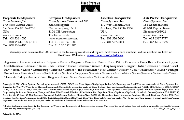 Text Box:  Corporate HeadquartersCisco Systems, Inc.170 West Tasman DriveSan Jose, CA 95134-1706USAwww.cisco.comTel:   408 526-4000    800 553-NETS (6387)Fax: 408 526-4100    European HeadquartersCisco Systems International BVHaarlerbergparkHaarlerbergweg 13-191101 CH AmsterdamThe Netherlandswww-europe.cisco.comTel:  31 0 20 357 1000Fax:    31 0 20 357 1100    Americas HeadquartersCisco Systems, Inc.170 West Tasman DriveSan Jose, CA 95134-1706USAwww.cisco.comTel:    408 526-7660Fax:    408 527-0883    Asia Pacific HeadquartersCisco Systems, Inc.168 Robinson Road#28-01 Capital TowerSingapore 068912www.cisco.comTel: +65 6317 7777Fax: +65 6317 7799Cisco Systems has more than 200 offices in the following countries and regions. Addresses, phone numbers, and fax numbers are listed onthe Cisco Website at www.cisco.com/go/offices.Argentina &middot; Australia &middot; Austria &middot; Belgium &middot; Brazil &middot; Bulgaria &middot; Canada &middot; Chile &middot; China PRC &middot; Colombia &middot; Costa Rica &middot; Croatia &middot; Cyprus Czech Republic &middot; Denmark &middot; Dubai, UAE &middot; Finland &middot; France &middot; Germany &middot; Greece &middot; Hong Kong SAR &middot; Hungary &middot; India &middot; Indonesia &middot; Ireland &middot; Israel Italy &middot; Japan &middot; Korea &middot; Luxembourg &middot; Malaysia &middot; Mexico &middot; The Netherlands &middot; New Zealand &middot; Norway &middot; Peru &middot; Philippines &middot; Poland &middot; Portugal Puerto Rico &middot; Romania &middot; Russia &middot; Saudi Arabia &middot; Scotland &middot; Singapore &middot; Slovakia &middot; Slovenia &middot; South Africa &middot; Spain &middot; Sweden &middot; Switzerland &middot; Taiwan Thailand &middot; Turkey &middot; Ukraine &middot; United Kingdom &middot; United States &middot; Venezuela &middot; Vietnam &middot; ZimbabweCopyright  2005 Cisco Systems, Inc. All rights reserved. CCSP, CCVP, the Cisco Square Bridge logo, Follow Me Browsing, and StackWise are trademarks of Cisco Systems, Inc.; Changing the Way We Work, Live, Play, and Learn, and iQuick Study are service marks of Cisco Systems, Inc.; and Access Registrar, Aironet, ASIST, BPX, Catalyst, CCDA, CCDP, CCIE, CCIP, CCNA, CCNP, Cisco, the Cisco Certified Internetwork Expert logo, Cisco IOS, Cisco Press, Cisco Systems, Cisco Systems Capital, the Cisco Systems logo, Cisco Unity, Empowering the Internet Generation, Enterprise/Solver, EtherChannel, EtherFast, EtherSwitch, Fast Step, FormShare, GigaDrive, GigaStack, HomeLink, Internet Quotient, IOS, IP/TV, iQ Expertise, the iQ logo, iQ Net Readiness Scorecard, LightStream, Linksys, MeetingPlace, MGX, the Networkers logo, Networking Academy, Network Registrar, Packet, PIX, Post-Routing, Pre-Routing, ProConnect, RateMUX, ScriptShare, SlideCast, SMARTnet, StrataView Plus, TeleRouter, The Fastest Way to Increase Your Internet Quotient, and TransPath are registered trademarks of Cisco Systems, Inc. and/or its affiliates in the United States and certain other countries.All other trademarks mentioned in this document or Website are the property of their respective owners. The use of the word partner does not imply a partnership relationship between Cisco and any other company. (0502R)   205276.q_ETMG_JR_4.05Printed in the USA