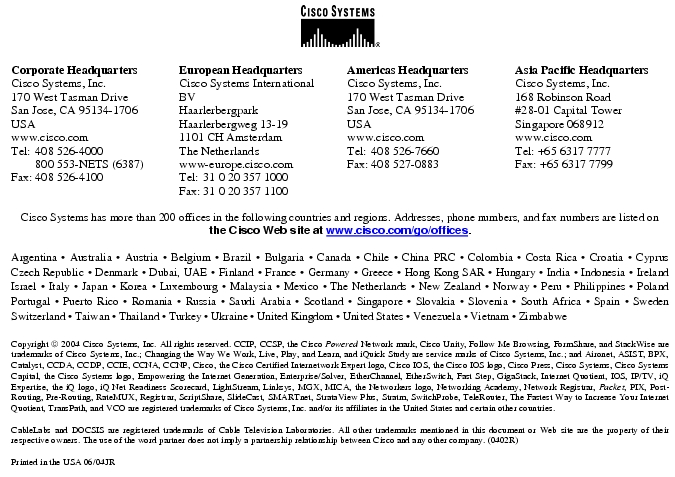 Text Box:  Corporate HeadquartersCisco Systems, Inc.170 West Tasman DriveSan Jose, CA 95134-1706USAwww.cisco.comTel:    408 526-4000    800 553-NETS (6387)Fax: 408 526-4100    European HeadquartersCisco Systems International BVHaarlerbergparkHaarlerbergweg 13-191101 CH AmsterdamThe Netherlandswww-europe.cisco.comTel:  31 0 20 357 1000Fax:    31 0 20 357 1100    Americas HeadquartersCisco Systems, Inc.170 West Tasman DriveSan Jose, CA 95134-1706USAwww.cisco.comTel:    408 526-7660Fax:    408 527-0883    Asia Pacific HeadquartersCisco Systems, Inc.168 Robinson Road#28-01 Capital Tower Singapore 068912www.cisco.comTel: +65 6317 7777Fax: +65 6317 7799Cisco Systems has more than 200 offices in the following countries and regions. Addresses, phone numbers, and fax numbers are listed on the Cisco Web site at www.cisco.com/go/offices.Argentina &middot; Australia &middot; Austria &middot; Belgium &middot; Brazil &middot; Bulgaria &middot; Canada &middot; Chile &middot; China PRC &middot; Colombia &middot; Costa Rica &middot; Croatia &middot; Cyprus  Czech Republic &middot; Denmark &middot; Dubai, UAE &middot; Finland &middot; France &middot; Germany &middot; Greece &middot; Hong Kong SAR &middot; Hungary &middot; India &middot; Indonesia &middot; Ireland Israel &middot; Italy &middot; Japan &middot; Korea &middot; Luxembourg &middot; Malaysia &middot; Mexico &middot; The Netherlands &middot; New Zealand &middot; Norway &middot; Peru &middot; Philippines &middot; Poland Portugal &middot; Puerto Rico &middot; Romania &middot; Russia &middot; Saudi Arabia &middot; Scotland &middot; Singapore &middot; Slovakia &middot; Slovenia &middot; South Africa &middot; Spain &middot; Sweden Switzerland &middot; Taiwan &middot; Thailand &middot; Turkey &middot; Ukraine &middot; United Kingdom &middot; United States &middot; Venezuela &middot; Vietnam &middot; Zimbabwe                      Copyright  2004 Cisco Systems, Inc. All rights reserved. CCIP, CCSP, the Cisco Powered Network mark, Cisco Unity, Follow Me Browsing, FormShare, and StackWise are trademarks of Cisco Systems, Inc.; Changing the Way We Work, Live, Play, and Learn, and iQuick Study are service marks of Cisco Systems, Inc.; and Aironet, ASIST, BPX, Catalyst, CCDA, CCDP, CCIE, CCNA, CCNP, Cisco, the Cisco Certified Internetwork Expert logo, Cisco IOS, the Cisco IOS logo, Cisco Press, Cisco Systems, Cisco Systems Capital, the Cisco Systems logo, Empowering the Internet Generation, Enterprise/Solver, EtherChannel, EtherSwitch, Fast Step, GigaStack, Internet Quotient, IOS, IP/TV, iQ Expertise, the iQ logo, iQ Net Readiness Scorecard, LightStream, Linksys, MGX, MICA, the Networkers logo, Networking Academy, Network Registrar, Packet, PIX, Post-Routing, Pre-Routing, RateMUX, Registrar, ScriptShare, SlideCast, SMARTnet, StrataView Plus, Stratm, SwitchProbe, TeleRouter, The Fastest Way to Increase Your Internet Quotient, TransPath, and VCO are registered trademarks of Cisco Systems, Inc. and/or its affiliates in the United States and certain other countries.CableLabs and DOCSIS are registered trademarks of Cable Television Laboratories. All other trademarks mentioned in this document or Web site are the property of their respective owners. The use of the word partner does not imply a partnership relationship between Cisco and any other company. (0402R) Printed in the USA 06/04JR