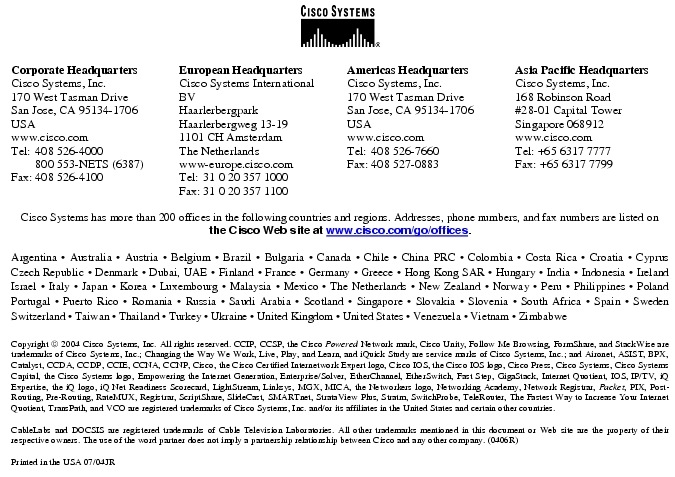 Text Box:  Corporate HeadquartersCisco Systems, Inc.170 West Tasman DriveSan Jose, CA 95134-1706USAwww.cisco.comTel:   408 526-4000    800 553-NETS (6387)Fax: 408 526-4100    European HeadquartersCisco Systems International BVHaarlerbergparkHaarlerbergweg 13-191101 CH AmsterdamThe Netherlandswww-europe.cisco.comTel:  31 0 20 357 1000Fax:    31 0 20 357 1100    Americas HeadquartersCisco Systems, Inc.170 West Tasman DriveSan Jose, CA 95134-1706USAwww.cisco.comTel:    408 526-7660Fax:    408 527-0883    Asia Pacific HeadquartersCisco Systems, Inc.168 Robinson Road#28-01 Capital Tower Singapore 068912www.cisco.comTel: +65 6317 7777Fax: +65 6317 7799Cisco Systems has more than 200 offices in the following countries and regions. Addresses, phone numbers, and fax numbers are listed on the Cisco Web site at www.cisco.com/go/offices.Argentina &middot; Australia &middot; Austria &middot; Belgium &middot; Brazil &middot; Bulgaria &middot; Canada &middot; Chile &middot; China PRC &middot; Colombia &middot; Costa Rica &middot; Croatia &middot; Cyprus  Czech Republic &middot; Denmark &middot; Dubai, UAE &middot; Finland &middot; France &middot; Germany &middot; Greece &middot; Hong Kong SAR &middot; Hungary &middot; India &middot; Indonesia &middot; Ireland Israel &middot; Italy &middot; Japan &middot; Korea &middot; Luxembourg &middot; Malaysia &middot; Mexico &middot; The Netherlands &middot; New Zealand &middot; Norway &middot; Peru &middot; Philippines &middot; Poland Portugal &middot; Puerto Rico &middot; Romania &middot; Russia &middot; Saudi Arabia &middot; Scotland &middot; Singapore &middot; Slovakia &middot; Slovenia &middot; South Africa &middot; Spain &middot; Sweden Switzerland &middot; Taiwan &middot; Thailand &middot; Turkey &middot; Ukraine &middot; United Kingdom &middot; United States &middot; Venezuela &middot; Vietnam &middot; Zimbabwe                      Copyright  2004 Cisco Systems, Inc. All rights reserved. CCIP, CCSP, the Cisco Powered Network mark, Cisco Unity, Follow Me Browsing, FormShare, and StackWise are trademarks of Cisco Systems, Inc.; Changing the Way We Work, Live, Play, and Learn, and iQuick Study are service marks of Cisco Systems, Inc.; and Aironet, ASIST, BPX, Catalyst, CCDA, CCDP, CCIE, CCNA, CCNP, Cisco, the Cisco Certified Internetwork Expert logo, Cisco IOS, the Cisco IOS logo, Cisco Press, Cisco Systems, Cisco Systems Capital, the Cisco Systems logo, Empowering the Internet Generation, Enterprise/Solver, EtherChannel, EtherSwitch, Fast Step, GigaStack, Internet Quotient, IOS, IP/TV, iQ Expertise, the iQ logo, iQ Net Readiness Scorecard, LightStream, Linksys, MGX, MICA, the Networkers logo, Networking Academy, Network Registrar, Packet, PIX, Post-Routing, Pre-Routing, RateMUX, Registrar, ScriptShare, SlideCast, SMARTnet, StrataView Plus, Stratm, SwitchProbe, TeleRouter, The Fastest Way to Increase Your Internet Quotient, TransPath, and VCO are registered trademarks of Cisco Systems, Inc. and/or its affiliates in the United States and certain other countries.CableLabs and DOCSIS are registered trademarks of Cable Television Laboratories. All other trademarks mentioned in this document or Web site are the property of their respective owners. The use of the word partner does not imply a partnership relationship between Cisco and any other company. (0406R) Printed in the USA 07/04JR