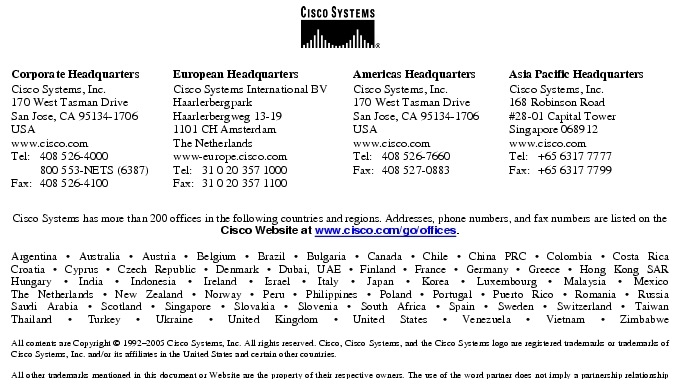 Text Box:  Corporate HeadquartersCisco Systems, Inc.170 West Tasman DriveSan Jose, CA 95134-1706USAwww.cisco.comTel:   408 526-4000    800 553-NETS (6387)Fax: 408 526-4100    European HeadquartersCisco Systems International BVHaarlerbergparkHaarlerbergweg 13-191101 CH AmsterdamThe Netherlandswww-europe.cisco.comTel:  31 0 20 357 1000Fax:    31 0 20 357 1100    Americas HeadquartersCisco Systems, Inc.170 West Tasman DriveSan Jose, CA 95134-1706USAwww.cisco.comTel:    408 526-7660Fax:    408 527-0883    Asia Pacific HeadquartersCisco Systems, Inc.168 Robinson Road#28-01 Capital Tower Singapore 068912www.cisco.comTel:     +65 6317 7777Fax:   +65 6317 7799Cisco Systems has more than 200 offices in the following countries and regions. Addresses, phone numbers, and fax numbers are listed on theCisco Website at www.cisco.com/go/offices.Argentina &middot; Australia &middot; Austria &middot; Belgium &middot; Brazil &middot; Bulgaria &middot; Canada &middot; Chile &middot; China PRC &middot; Colombia &middot; Costa RicaCroatia &middot; Cyprus &middot; Czech Republic &middot; Denmark &middot; Dubai, UAE &middot; Finland &middot; France &middot; Germany &middot; Greece &middot; Hong Kong SARHungary &middot; India &middot; Indonesia &middot; Ireland &middot; Israel &middot; Italy &middot; Japan &middot; Korea &middot; Luxembourg &middot; Malaysia &middot; MexicoThe Netherlands &middot; New Zealand &middot; Norway &middot; Peru &middot; Philippines &middot; Poland &middot; Portugal &middot; Puerto Rico &middot; Romania &middot; RussiaSaudi Arabia &middot; Scotland &middot; Singapore &middot; Slovakia &middot; Slovenia &middot; South Africa &middot; Spain &middot; Sweden &middot; Switzerland &middot; TaiwanThailand &middot; Turkey &middot; Ukraine &middot; United Kingdom &middot; United States &middot; Venezuela &middot; Vietnam &middot; ZimbabweAll contents are Copyright &copy; 1992-2005 Cisco Systems, Inc. All rights reserved. Cisco, Cisco Systems, and the Cisco Systems logo are registered trademarks or trademarks of Cisco Systems, Inc. and/or its affiliates in the United States and certain other countries.All other trademarks mentioned in this document or Website are the property of their respective owners. The use of the word partner does not imply a partnership relationship between Cisco and any other company. (0502R)  KW/LW9121 08/05Printed in USA