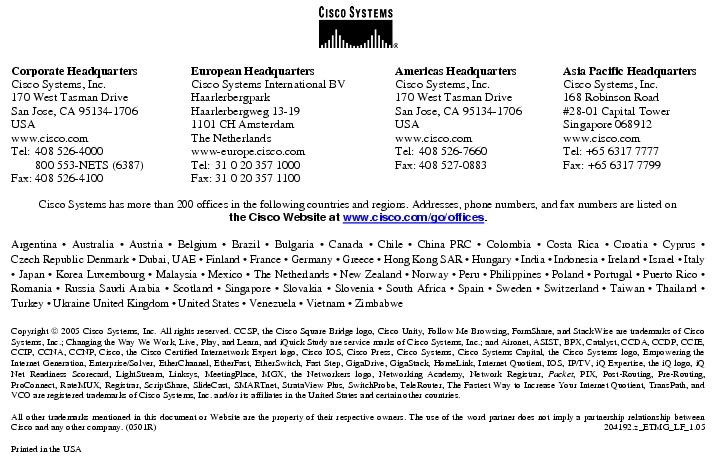 Text Box:  Corporate HeadquartersCisco Systems, Inc.170 West Tasman DriveSan Jose, CA 95134-1706USAwww.cisco.comTel:   408 526-4000    800 553-NETS (6387)Fax: 408 526-4100    European HeadquartersCisco Systems International BVHaarlerbergparkHaarlerbergweg 13-191101 CH AmsterdamThe Netherlandswww-europe.cisco.comTel:  31 0 20 357 1000Fax:    31 0 20 357 1100    Americas HeadquartersCisco Systems, Inc.170 West Tasman DriveSan Jose, CA 95134-1706USAwww.cisco.comTel:    408 526-7660Fax:    408 527-0883    Asia Pacific HeadquartersCisco Systems, Inc.168 Robinson Road#28-01 Capital TowerSingapore 068912www.cisco.comTel: +65 6317 7777Fax: +65 6317 7799Cisco Systems has more than 200 offices in the following countries and regions. Addresses, phone numbers, and fax numbers are listed onthe Cisco Website at www.cisco.com/go/offices.Argentina &middot; Australia &middot; Austria &middot; Belgium &middot; Brazil &middot; Bulgaria &middot; Canada &middot; Chile &middot; China PRC &middot; Colombia &middot; Costa Rica &middot; Croatia &middot; Cyprus &middot; Czech Republic Denmark &middot; Dubai, UAE &middot; Finland &middot; France &middot; Germany &middot; Greece &middot; Hong Kong SAR &middot; Hungary &middot; India &middot; Indonesia &middot; Ireland &middot; Israel &middot; Italy &middot; Japan &middot; Korea Luxembourg &middot; Malaysia &middot; Mexico &middot; The Netherlands &middot; New Zealand &middot; Norway &middot; Peru &middot; Philippines &middot; Poland &middot; Portugal &middot; Puerto Rico &middot; Romania &middot; Russia Saudi Arabia &middot; Scotland &middot; Singapore &middot; Slovakia &middot; Slovenia &middot; South Africa &middot; Spain &middot; Sweden &middot; Switzerland &middot; Taiwan &middot; Thailand &middot; Turkey &middot; Ukraine United Kingdom &middot; United States &middot; Venezuela &middot; Vietnam &middot; ZimbabweCopyright  2005 Cisco Systems, Inc. All rights reserved. CCSP, the Cisco Square Bridge logo, Cisco Unity, Follow Me Browsing, FormShare, and StackWise are trademarks of Cisco Systems, Inc.; Changing the Way We Work, Live, Play, and Learn, and iQuick Study are service marks of Cisco Systems, Inc.; and Aironet, ASIST, BPX, Catalyst, CCDA, CCDP, CCIE, CCIP, CCNA, CCNP, Cisco, the Cisco Certified Internetwork Expert logo, Cisco IOS, Cisco Press, Cisco Systems, Cisco Systems Capital, the Cisco Systems logo, Empowering the Internet Generation, Enterprise/Solver, EtherChannel, EtherFast, EtherSwitch, Fast Step, GigaDrive, GigaStack, HomeLink, Internet Quotient, IOS, IP/TV, iQ Expertise, the iQ logo, iQ Net Readiness Scorecard, LightStream, Linksys, MeetingPlace, MGX, the Networkers logo, Networking Academy, Network Registrar, Packet, PIX, Post-Routing, Pre-Routing, ProConnect, RateMUX, Registrar, ScriptShare, SlideCast, SMARTnet, StrataView Plus, SwitchProbe, TeleRouter, The Fastest Way to Increase Your Internet Quotient, TransPath, and VCO are registered trademarks of Cisco Systems, Inc. and/or its affiliates in the United States and certain other countries.All other trademarks mentioned in this document or Website are the property of their respective owners. The use of the word partner does not imply a partnership relationship between Cisco and any other company. (0501R)  204192.z_ETMG_LF_1.05Printed in the USA