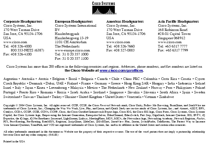 Text Box:  Corporate HeadquartersCisco Systems, Inc.170 West Tasman DriveSan Jose, CA 95134-1706USAwww.cisco.comTel:   408 526-4000    800 553-NETS (6387)Fax: 408 526-4100    European HeadquartersCisco Systems International BVHaarlerbergparkHaarlerbergweg 13-191101 CH AmsterdamThe Netherlandswww-europe.cisco.comTel:  31 0 20 357 1000Fax:    31 0 20 357 1100    Americas HeadquartersCisco Systems, Inc.170 West Tasman DriveSan Jose, CA 95134-1706USAwww.cisco.comTel:    408 526-7660Fax:    408 527-0883    Asia Pacific HeadquartersCisco Systems, Inc.168 Robinson Road#28-01 Capital Tower Singapore 068912www.cisco.comTel: +65 6317 7777Fax: +65 6317 7799Cisco Systems has more than 200 offices in the following countries and regions. Addresses, phone numbers, and fax numbers are listed on the Cisco Website at www.cisco.com/go/offices.Argentina &middot; Australia &middot; Austria &middot; Belgium &middot; Brazil &middot; Bulgaria &middot; Canada &middot; Chile &middot; China PRC &middot; Colombia &middot; Costa Rica &middot; Croatia &middot; Cyprus Czech Republic &middot; Denmark &middot; Dubai, UAE &middot; Finland &middot; France &middot; Germany &middot; Greece &middot; Hong Kong SAR &middot; Hungary &middot; India &middot; Indonesia &middot; Ireland Israel &middot; Italy &middot; Japan &middot; Korea &middot; Luxembourg &middot; Malaysia &middot; Mexico &middot; The Netherlands &middot; New Zealand &middot; Norway &middot; Peru &middot; Philippines &middot; Poland Portugal &middot; Puerto Rico &middot; Romania &middot; Russia &middot; Saudi Arabia &middot; Scotland &middot; Singapore &middot; Slovakia &middot; Slovenia &middot; South Africa &middot; Spain &middot; Sweden Switzerland &middot; Taiwan &middot; Thailand &middot; Turkey &middot; Ukraine &middot; United Kingdom &middot; United States &middot; Venezuela &middot; Vietnam &middot; Zimbabwe                        Copyright  2004 Cisco Systems, Inc. All rights reserved. CCIP, CCSP, the Cisco Powered Network mark, Cisco Unity, Follow Me Browsing, FormShare, and StackWise are trademarks of Cisco Systems, Inc.; Changing the Way We Work, Live, Play, and Learn, and iQuick Study are service marks of Cisco Systems, Inc.; and Aironet, ASIST, BPX, Catalyst, CCDA, CCDP, CCIE, CCNA, CCNP, Cisco, the Cisco Certified Internetwork Expert logo, Cisco IOS, the Cisco IOS logo, Cisco Press, Cisco Systems, Cisco Systems Capital, the Cisco Systems logo, Empowering the Internet Generation, Enterprise/Solver, EtherChannel, EtherSwitch, Fast Step, GigaStack, Internet Quotient, IOS, IP/TV, iQ Expertise, the iQ logo, iQ Net Readiness Scorecard, LightStream, Linksys, MeetingPlace, MGX, MICA, the Networkers logo, Networking Academy, Network Registrar, Packet, PIX, Post-Routing, Pre-Routing, RateMUX, Registrar, ScriptShare, SlideCast, SMARTnet, StrataView Plus, Stratm, SwitchProbe, TeleRouter, The Fastest Way to Increase Your Internet Quotient, TransPath, and VCO are registered trademarks of Cisco Systems, Inc. and/or its affiliates in the United States and certain other countries.All other trademarks mentioned in this document or Website are the property of their respective owners. The use of the word partner does not imply a partnership relationship between Cisco and any other company. (0411R)Printed in the USA