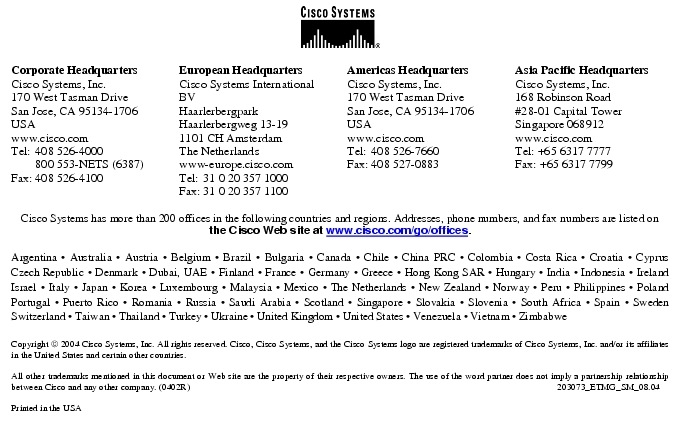 Text Box:  Corporate HeadquartersCisco Systems, Inc.170 West Tasman DriveSan Jose, CA 95134-1706USAwww.cisco.comTel:   408 526-4000    800 553-NETS (6387)Fax: 408 526-4100    European HeadquartersCisco Systems International BVHaarlerbergparkHaarlerbergweg 13-191101 CH AmsterdamThe Netherlandswww-europe.cisco.comTel:  31 0 20 357 1000Fax:    31 0 20 357 1100    Americas HeadquartersCisco Systems, Inc.170 West Tasman DriveSan Jose, CA 95134-1706USAwww.cisco.comTel:    408 526-7660Fax:    408 527-0883    Asia Pacific HeadquartersCisco Systems, Inc.168 Robinson Road#28-01 Capital Tower Singapore 068912www.cisco.comTel: +65 6317 7777Fax: +65 6317 7799Cisco Systems has more than 200 offices in the following countries and regions. Addresses, phone numbers, and fax numbers are listed on the Cisco Web site at www.cisco.com/go/offices.Argentina &middot; Australia &middot; Austria &middot; Belgium &middot; Brazil &middot; Bulgaria &middot; Canada &middot; Chile &middot; China PRC &middot; Colombia &middot; Costa Rica &middot; Croatia &middot; Cyprus Czech Republic &middot; Denmark &middot; Dubai, UAE &middot; Finland &middot; France &middot; Germany &middot; Greece &middot; Hong Kong SAR &middot; Hungary &middot; India &middot; Indonesia &middot; Ireland Israel &middot; Italy &middot; Japan &middot; Korea &middot; Luxembourg &middot; Malaysia &middot; Mexico &middot; The Netherlands &middot; New Zealand &middot; Norway &middot; Peru &middot; Philippines &middot; Poland Portugal &middot; Puerto Rico &middot; Romania &middot; Russia &middot; Saudi Arabia &middot; Scotland &middot; Singapore &middot; Slovakia &middot; Slovenia &middot; South Africa &middot; Spain &middot; Sweden Switzerland &middot; Taiwan &middot; Thailand &middot; Turkey &middot; Ukraine &middot; United Kingdom &middot; United States &middot; Venezuela &middot; Vietnam &middot; Zimbabwe                       Copyright  2004 Cisco Systems, Inc. All rights reserved. Cisco, Cisco Systems, and the Cisco Systems logo are registered trademarks of Cisco Systems, Inc. and/or its affiliates in the United States and certain other countries.All other trademarks mentioned in this document or Web site are the property of their respective owners. The use of the word partner does not imply a partnership relationship between Cisco and any other company. (0402R)   203073_ETMG_SM_08.04Printed in the USA