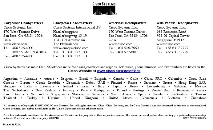 Text Box:  Corporate HeadquartersCisco Systems, Inc.170 West Tasman DriveSan Jose, CA 95134-1706USAwww.cisco.comTel:   408 526-4000    800 553-NETS (6387)Fax: 408 526-4100    European HeadquartersCisco Systems International BVHaarlerbergparkHaarlerbergweg 13-191101 CH AmsterdamThe Netherlandswww-europe.cisco.comTel:  31 0 20 357 1000Fax:    31 0 20 357 1100    Americas HeadquartersCisco Systems, Inc.170 West Tasman DriveSan Jose, CA 95134-1706USAwww.cisco.comTel:    408 526-7660Fax:    408 527-0883    Asia Pacific HeadquartersCisco Systems, Inc.168 Robinson Road#28-01 Capital Tower Singapore 068912www.cisco.comTel:     +65 6317 7777Fax:   +65 6317 7799Cisco Systems has more than 200 offices in the following countries and regions. Addresses, phone numbers, and fax numbers are listed on theCisco Website at www.cisco.com/go/offices.Argentina &middot; Australia &middot; Austria &middot; Belgium &middot; Brazil &middot; Bulgaria &middot; Canada &middot; Chile &middot; China PRC &middot; Colombia &middot; Costa RicaCroatia &middot; Cyprus &middot; Czech Republic &middot; Denmark &middot; Dubai, UAE &middot; Finland &middot; France &middot; Germany &middot; Greece &middot; Hong Kong SARHungary &middot; India &middot; Indonesia &middot; Ireland &middot; Israel &middot; Italy &middot; Japan &middot; Korea &middot; Luxembourg &middot; Malaysia &middot; MexicoThe Netherlands &middot; New Zealand &middot; Norway &middot; Peru &middot; Philippines &middot; Poland &middot; Portugal &middot; Puerto Rico &middot; Romania &middot; RussiaSaudi Arabia &middot; Scotland &middot; Singapore &middot; Slovakia &middot; Slovenia &middot; South Africa &middot; Spain &middot; Sweden &middot; Switzerland &middot; TaiwanThailand &middot; Turkey &middot; Ukraine &middot; United Kingdom &middot; United States &middot; Venezuela &middot; Vietnam &middot; ZimbabweAll contents are Copyright &copy; 1992-2005 Cisco Systems, Inc. All rights reserved. Cisco, Cisco Systems, and the Cisco Systems logo are registered trademarks or trademarks of Cisco Systems, Inc. and/or its affiliates in the United States and certain other countries.All other trademarks mentioned in this document or Website are the property of their respective owners. The use of the word partner does not imply a partnership relationship between Cisco and any other company. (0502R)  KW/LW8963 07/05Printed in USA