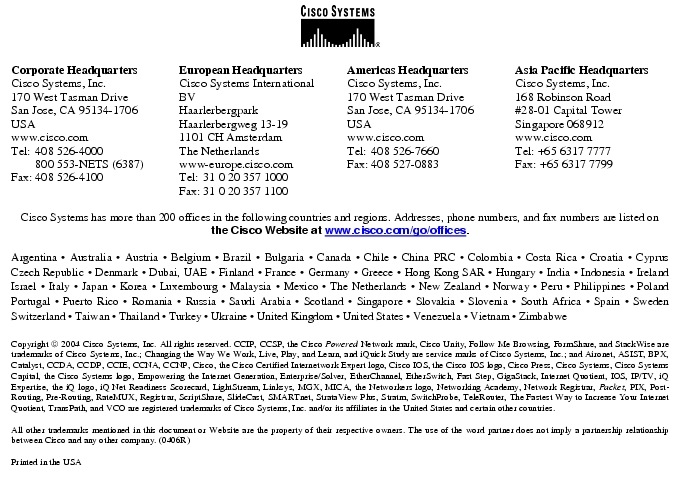 Text Box:  Corporate HeadquartersCisco Systems, Inc.170 West Tasman DriveSan Jose, CA 95134-1706USAwww.cisco.comTel:   408 526-4000    800 553-NETS (6387)Fax: 408 526-4100    European HeadquartersCisco Systems International BVHaarlerbergparkHaarlerbergweg 13-191101 CH AmsterdamThe Netherlandswww-europe.cisco.comTel:  31 0 20 357 1000Fax:    31 0 20 357 1100    Americas HeadquartersCisco Systems, Inc.170 West Tasman DriveSan Jose, CA 95134-1706USAwww.cisco.comTel:    408 526-7660Fax:    408 527-0883    Asia Pacific HeadquartersCisco Systems, Inc.168 Robinson Road#28-01 Capital Tower Singapore 068912www.cisco.comTel: +65 6317 7777Fax: +65 6317 7799Cisco Systems has more than 200 offices in the following countries and regions. Addresses, phone numbers, and fax numbers are listed on the Cisco Website at www.cisco.com/go/offices.Argentina &middot; Australia &middot; Austria &middot; Belgium &middot; Brazil &middot; Bulgaria &middot; Canada &middot; Chile &middot; China PRC &middot; Colombia &middot; Costa Rica &middot; Croatia &middot; Cyprus  Czech Republic &middot; Denmark &middot; Dubai, UAE &middot; Finland &middot; France &middot; Germany &middot; Greece &middot; Hong Kong SAR &middot; Hungary &middot; India &middot; Indonesia &middot; Ireland Israel &middot; Italy &middot; Japan &middot; Korea &middot; Luxembourg &middot; Malaysia &middot; Mexico &middot; The Netherlands &middot; New Zealand &middot; Norway &middot; Peru &middot; Philippines &middot; Poland Portugal &middot; Puerto Rico &middot; Romania &middot; Russia &middot; Saudi Arabia &middot; Scotland &middot; Singapore &middot; Slovakia &middot; Slovenia &middot; South Africa &middot; Spain &middot; Sweden Switzerland &middot; Taiwan &middot; Thailand &middot; Turkey &middot; Ukraine &middot; United Kingdom &middot; United States &middot; Venezuela &middot; Vietnam &middot; Zimbabwe                       Copyright  2004 Cisco Systems, Inc. All rights reserved. CCIP, CCSP, the Cisco Powered Network mark, Cisco Unity, Follow Me Browsing, FormShare, and StackWise are trademarks of Cisco Systems, Inc.; Changing the Way We Work, Live, Play, and Learn, and iQuick Study are service marks of Cisco Systems, Inc.; and Aironet, ASIST, BPX, Catalyst, CCDA, CCDP, CCIE, CCNA, CCNP, Cisco, the Cisco Certified Internetwork Expert logo, Cisco IOS, the Cisco IOS logo, Cisco Press, Cisco Systems, Cisco Systems Capital, the Cisco Systems logo, Empowering the Internet Generation, Enterprise/Solver, EtherChannel, EtherSwitch, Fast Step, GigaStack, Internet Quotient, IOS, IP/TV, iQ Expertise, the iQ logo, iQ Net Readiness Scorecard, LightStream, Linksys, MGX, MICA, the Networkers logo, Networking Academy, Network Registrar, Packet, PIX, Post-Routing, Pre-Routing, RateMUX, Registrar, ScriptShare, SlideCast, SMARTnet, StrataView Plus, Stratm, SwitchProbe, TeleRouter, The Fastest Way to Increase Your Internet Quotient, TransPath, and VCO are registered trademarks of Cisco Systems, Inc. and/or its affiliates in the United States and certain other countries.All other trademarks mentioned in this document or Website are the property of their respective owners. The use of the word partner does not imply a partnership relationship between Cisco and any other company. (0406R)Printed in the USA