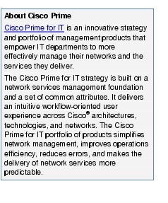 Text Box: About Cisco PrimeCisco Prime for IT is an innovative strategy and portfolio of management products that empower IT departments to more effectively manage their networks and the services they deliver.The Cisco Prime for IT strategy is built on a network services management foundation and a set of common attributes. It delivers an intuitive workflow-oriented user experience across Cisco&reg; architectures, technologies, and networks. The Cisco Prime for IT portfolio of products simplifies network management, improves operations efficiency, reduces errors, and makes the delivery of network services more predictable.