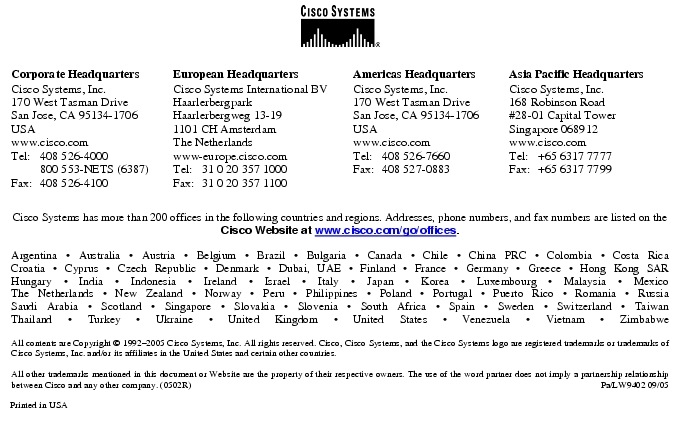 Text Box:  Corporate HeadquartersCisco Systems, Inc.170 West Tasman DriveSan Jose, CA 95134-1706USAwww.cisco.comTel:   408 526-4000    800 553-NETS (6387)Fax: 408 526-4100    European HeadquartersCisco Systems International BVHaarlerbergparkHaarlerbergweg 13-191101 CH AmsterdamThe Netherlandswww-europe.cisco.comTel:  31 0 20 357 1000Fax:    31 0 20 357 1100    Americas HeadquartersCisco Systems, Inc.170 West Tasman DriveSan Jose, CA 95134-1706USAwww.cisco.comTel:    408 526-7660Fax:    408 527-0883    Asia Pacific HeadquartersCisco Systems, Inc.168 Robinson Road#28-01 Capital Tower Singapore 068912www.cisco.comTel:     +65 6317 7777Fax:   +65 6317 7799Cisco Systems has more than 200 offices in the following countries and regions. Addresses, phone numbers, and fax numbers are listed on theCisco Website at www.cisco.com/go/offices.Argentina &middot; Australia &middot; Austria &middot; Belgium &middot; Brazil &middot; Bulgaria &middot; Canada &middot; Chile &middot; China PRC &middot; Colombia &middot; Costa RicaCroatia &middot; Cyprus &middot; Czech Republic &middot; Denmark &middot; Dubai, UAE &middot; Finland &middot; France &middot; Germany &middot; Greece &middot; Hong Kong SARHungary &middot; India &middot; Indonesia &middot; Ireland &middot; Israel &middot; Italy &middot; Japan &middot; Korea &middot; Luxembourg &middot; Malaysia &middot; MexicoThe Netherlands &middot; New Zealand &middot; Norway &middot; Peru &middot; Philippines &middot; Poland &middot; Portugal &middot; Puerto Rico &middot; Romania &middot; RussiaSaudi Arabia &middot; Scotland &middot; Singapore &middot; Slovakia &middot; Slovenia &middot; South Africa &middot; Spain &middot; Sweden &middot; Switzerland &middot; TaiwanThailand &middot; Turkey &middot; Ukraine &middot; United Kingdom &middot; United States &middot; Venezuela &middot; Vietnam &middot; ZimbabweAll contents are Copyright &copy; 1992-2005 Cisco Systems, Inc. All rights reserved. Cisco, Cisco Systems, and the Cisco Systems logo are registered trademarks or trademarks of Cisco Systems, Inc. and/or its affiliates in the United States and certain other countries.All other trademarks mentioned in this document or Website are the property of their respective owners. The use of the word partner does not imply a partnership relationship between Cisco and any other company. (0502R)  Pa/LW9402 09/05Printed in USA