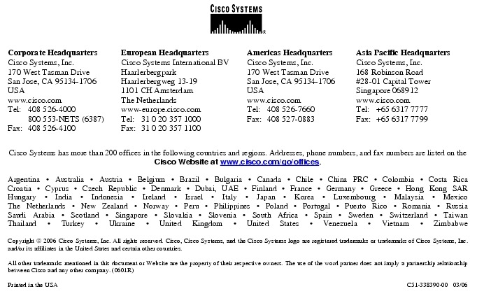 Text Box:  Corporate HeadquartersCisco Systems, Inc.170 West Tasman DriveSan Jose, CA 95134-1706USAwww.cisco.comTel:   408 526-4000    800 553-NETS (6387)Fax: 408 526-4100    European HeadquartersCisco Systems International BVHaarlerbergparkHaarlerbergweg 13-191101 CH AmsterdamThe Netherlandswww-europe.cisco.comTel:  31 0 20 357 1000Fax:    31 0 20 357 1100    Americas HeadquartersCisco Systems, Inc.170 West Tasman DriveSan Jose, CA 95134-1706USAwww.cisco.comTel:    408 526-7660Fax:    408 527-0883    Asia Pacific HeadquartersCisco Systems, Inc.168 Robinson Road#28-01 Capital Tower Singapore 068912www.cisco.comTel:     +65 6317 7777Fax:   +65 6317 7799Cisco Systems has more than 200 offices in the following countries and regions. Addresses, phone numbers, and fax numbers are listed on theCisco Website at www.cisco.com/go/offices.Argentina &middot; Australia &middot; Austria &middot; Belgium &middot; Brazil &middot; Bulgaria &middot; Canada &middot; Chile &middot; China PRC &middot; Colombia &middot; Costa RicaCroatia &middot; Cyprus &middot; Czech Republic &middot; Denmark &middot; Dubai, UAE &middot; Finland &middot; France &middot; Germany &middot; Greece &middot; Hong Kong SARHungary &middot; India &middot; Indonesia &middot; Ireland &middot; Israel &middot; Italy &middot; Japan &middot; Korea &middot; Luxembourg &middot; Malaysia &middot; MexicoThe Netherlands &middot; New Zealand &middot; Norway &middot; Peru &middot; Philippines &middot; Poland &middot; Portugal &middot; Puerto Rico &middot; Romania &middot; RussiaSaudi Arabia &middot; Scotland &middot; Singapore &middot; Slovakia &middot; Slovenia &middot; South Africa &middot; Spain &middot; Sweden &middot; Switzerland &middot; TaiwanThailand &middot; Turkey &middot; Ukraine &middot; United Kingdom &middot; United States &middot; Venezuela &middot; Vietnam &middot; ZimbabweCopyright  2006 Cisco Systems, Inc. All rights reserved. Cisco, Cisco Systems, and the Cisco Systems logo are registered trademarks or trademarks of Cisco Systems, Inc. and/or its affiliates in the United States and certain other countries.All other trademarks mentioned in this document or Website are the property of their respective owners. The use of the word partner does not imply a partnership relationship between Cisco and any other company. (0601R)     Printed in the USA C51-338390-00   03/06