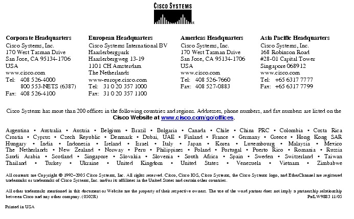 Text Box:  Corporate HeadquartersCisco Systems, Inc.170 West Tasman DriveSan Jose, CA 95134-1706USAwww.cisco.comTel:   408 526-4000    800 553-NETS (6387)Fax: 408 526-4100    European HeadquartersCisco Systems International BVHaarlerbergparkHaarlerbergweg 13-191101 CH AmsterdamThe Netherlandswww-europe.cisco.comTel:  31 0 20 357 1000Fax:    31 0 20 357 1100    Americas HeadquartersCisco Systems, Inc.170 West Tasman DriveSan Jose, CA 95134-1706USAwww.cisco.comTel:    408 526-7660Fax:    408 527-0883    Asia Pacific HeadquartersCisco Systems, Inc.168 Robinson Road#28-01 Capital Tower Singapore 068912www.cisco.comTel:     +65 6317 7777Fax:   +65 6317 7799Cisco Systems has more than 200 offices in the following countries and regions. Addresses, phone numbers, and fax numbers are listed on theCisco Website at www.cisco.com/go/offices.Argentina &middot; Australia &middot; Austria &middot; Belgium &middot; Brazil &middot; Bulgaria &middot; Canada &middot; Chile &middot; China PRC &middot; Colombia &middot; Costa RicaCroatia &middot; Cyprus &middot; Czech Republic &middot; Denmark &middot; Dubai, UAE &middot; Finland &middot; France &middot; Germany &middot; Greece &middot; Hong Kong SARHungary &middot; India &middot; Indonesia &middot; Ireland &middot; Israel &middot; Italy &middot; Japan &middot; Korea &middot; Luxembourg &middot; Malaysia &middot; MexicoThe Netherlands &middot; New Zealand &middot; Norway &middot; Peru &middot; Philippines &middot; Poland &middot; Portugal &middot; Puerto Rico &middot; Romania &middot; RussiaSaudi Arabia &middot; Scotland &middot; Singapore &middot; Slovakia &middot; Slovenia &middot; South Africa &middot; Spain &middot; Sweden &middot; Switzerland &middot; TaiwanThailand &middot; Turkey &middot; Ukraine &middot; United Kingdom &middot; United States &middot; Venezuela &middot; Vietnam &middot; ZimbabweAll contents are Copyright &copy; 1992-2005 Cisco Systems, Inc. All rights reserved. Cisco, Cisco IOS, Cisco Systems, the Cisco Systems logo, and EtherChannel are registered trademarks or trademarks of Cisco Systems, Inc. and/or its affiliates in the United States and certain other countries.All other trademarks mentioned in this document or Website are the property of their respective owners. The use of the word partner does not imply a partnership relationship between Cisco and any other company. (0502R)     Pa/LW9883 11/05Printed in USA