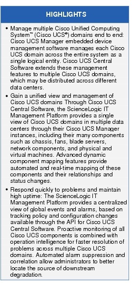 Text Box: HIGHLIGHTS●    Manage multiple Cisco Unified Computing System&trade; (Cisco UCS&reg;) domains end to end: Cisco UCS Manager embedded device management software manages each Cisco UCS domain across the entire system as a single logical entity. Cisco UCS Central Software extends these management features to multiple Cisco UCS domains, which may be distributed across different data centers.●  Gain a unified view and management of Cisco UCS domains Through Cisco UCS Central Software, the ScienceLogic IT Management Platform provides a single view of Cisco UCS domains in multiple data centers through their Cisco UCS Manager instances, including their many components such as chassis, fans, blade servers, network components, and physical and virtual machines. Advanced dynamic component mapping features provide automated and real-time mapping of these components and their relationships and status changes.● Respond quickly to problems and maintain high uptime: The ScienceLogic IT Management Platform provides a centralized view of global events and alarms, based on tracking policy and configuration changes available through the API for Cisco UCS Central Software. Proactive monitoring of all Cisco UCS components is combined with operation intelligence for faster resolution of problems across multiple Cisco UCS domains. Automated alarm suppression and correlation allow administrators to better locate the source of downstream degradation.