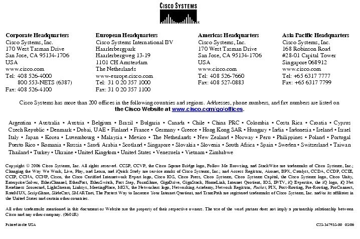 Text Box:  Corporate HeadquartersCisco Systems, Inc.170 West Tasman DriveSan Jose, CA 95134-1706USAwww.cisco.comTel:   408 526-4000    800 553-NETS (6387)Fax: 408 526-4100    European HeadquartersCisco Systems International BVHaarlerbergparkHaarlerbergweg 13-191101 CH AmsterdamThe Netherlandswww-europe.cisco.comTel:  31 0 20 357 1000Fax:    31 0 20 357 1100    Americas HeadquartersCisco Systems, Inc.170 West Tasman DriveSan Jose, CA 95134-1706USAwww.cisco.comTel:    408 526-7660Fax:    408 527-0883    Asia Pacific HeadquartersCisco Systems, Inc.168 Robinson Road#28-01 Capital TowerSingapore 068912www.cisco.comTel: +65 6317 7777Fax: +65 6317 7799Cisco Systems has more than 200 offices in the following countries and regions. Addresses, phone numbers, and fax numbers are listed onthe Cisco Website at www.cisco.com/go/offices.Argentina &middot; Australia &middot; Austria &middot; Belgium &middot; Brazil &middot; Bulgaria &middot; Canada &middot; Chile &middot; China PRC &middot; Colombia &middot; Costa Rica &middot; Croatia &middot; Cyprus Czech Republic &middot; Denmark &middot; Dubai, UAE &middot; Finland &middot; France &middot; Germany &middot; Greece &middot; Hong Kong SAR &middot; Hungary &middot; India &middot; Indonesia &middot; Ireland &middot; Israel Italy &middot; Japan &middot; Korea &middot; Luxembourg &middot; Malaysia &middot; Mexico &middot; The Netherlands &middot; New Zealand &middot; Norway &middot; Peru &middot; Philippines &middot; Poland &middot; Portugal Puerto Rico &middot; Romania &middot; Russia &middot; Saudi Arabia &middot; Scotland &middot; Singapore &middot; Slovakia &middot; Slovenia &middot; South Africa &middot; Spain &middot; Sweden &middot; Switzerland &middot; Taiwan Thailand &middot; Turkey &middot; Ukraine &middot; United Kingdom &middot; United States &middot; Venezuela &middot; Vietnam &middot; ZimbabweCopyright  2006 Cisco Systems, Inc. All rights reserved. CCSP, CCVP, the Cisco Square Bridge logo, Follow Me Browsing, and StackWise are trademarks of Cisco Systems, Inc.; Changing the Way We Work, Live, Play, and Learn, and iQuick Study are service marks of Cisco Systems, Inc.; and Access Registrar, Aironet, BPX, Catalyst, CCDA, CCDP, CCIE, CCIP, CCNA, CCNP, Cisco, the Cisco Certified Internetwork Expert logo, Cisco IOS, Cisco Press, Cisco Systems, Cisco Systems Capital, the Cisco Systems logo, Cisco Unity, Enterprise/Solver, EtherChannel, EtherFast, EtherSwitch, Fast Step, FormShare, GigaDrive, GigaStack, HomeLink, Internet Quotient, IOS, IP/TV, iQ Expertise, the iQ logo, iQ Net Readiness Scorecard, LightStream, Linksys, MeetingPlace, MGX, the Networkers logo, Networking Academy, Network Registrar, Packet, PIX, Post-Routing, Pre-Routing, ProConnect, RateMUX, ScriptShare, SlideCast, SMARTnet, The Fastest Way to Increase Your Internet Quotient, and TransPath are registered trademarks of Cisco Systems, Inc. and/or its affiliates in the United States and certain other countries.All other trademarks mentioned in this document or Website are the property of their respective owners. The use of the word partner does not imply a partnership relationship between Cisco and any other company. (0601R)Printed in the USA C25-347935-00   05/06