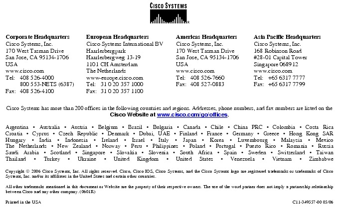 Text Box:  Corporate HeadquartersCisco Systems, Inc.170 West Tasman DriveSan Jose, CA 95134-1706USAwww.cisco.comTel:   408 526-4000    800 553-NETS (6387)Fax: 408 526-4100    European HeadquartersCisco Systems International BVHaarlerbergparkHaarlerbergweg 13-191101 CH AmsterdamThe Netherlandswww-europe.cisco.comTel:  31 0 20 357 1000Fax:    31 0 20 357 1100    Americas HeadquartersCisco Systems, Inc.170 West Tasman DriveSan Jose, CA 95134-1706USAwww.cisco.comTel:    408 526-7660Fax:    408 527-0883    Asia Pacific HeadquartersCisco Systems, Inc.168 Robinson Road#28-01 Capital Tower Singapore 068912www.cisco.comTel:     +65 6317 7777Fax:   +65 6317 7799Cisco Systems has more than 200 offices in the following countries and regions. Addresses, phone numbers, and fax numbers are listed on theCisco Website at www.cisco.com/go/offices.Argentina &middot; Australia &middot; Austria &middot; Belgium &middot; Brazil &middot; Bulgaria &middot; Canada &middot; Chile &middot; China PRC &middot; Colombia &middot; Costa RicaCroatia &middot; Cyprus &middot; Czech Republic &middot; Denmark &middot; Dubai, UAE &middot; Finland &middot; France &middot; Germany &middot; Greece &middot; Hong Kong SARHungary &middot; India &middot; Indonesia &middot; Ireland &middot; Israel &middot; Italy &middot; Japan &middot; Korea &middot; Luxembourg &middot; Malaysia &middot; MexicoThe Netherlands &middot; New Zealand &middot; Norway &middot; Peru &middot; Philippines &middot; Poland &middot; Portugal &middot; Puerto Rico &middot; Romania &middot; RussiaSaudi Arabia &middot; Scotland &middot; Singapore &middot; Slovakia &middot; Slovenia &middot; South Africa &middot; Spain &middot; Sweden &middot; Switzerland &middot; TaiwanThailand &middot; Turkey &middot; Ukraine &middot; United Kingdom &middot; United States &middot; Venezuela &middot; Vietnam &middot; ZimbabweCopyright  2006 Cisco Systems, Inc. All rights reserved. Cisco, Cisco IOS, Cisco Systems, and the Cisco Systems logo are registered trademarks or trademarks of Cisco Systems, Inc. and/or its affiliates in the United States and certain other countries.All other trademarks mentioned in this document or Website are the property of their respective owners. The use of the word partner does not imply a partnership relationship between Cisco and any other company. (0601R)  Printed in the USA C11-349557-00 05/06