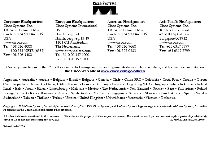 Text Box:  Corporate HeadquartersCisco Systems, Inc.170 West Tasman DriveSan Jose, CA 95134-1706USAwww.cisco.comTel:   408 526-4000    800 553-NETS (6387)Fax: 408 526-4100    European HeadquartersCisco Systems International BVHaarlerbergparkHaarlerbergweg 13-191101 CH AmsterdamThe Netherlandswww-europe.cisco.comTel:  31 0 20 357 1000Fax:    31 0 20 357 1100    Americas HeadquartersCisco Systems, Inc.170 West Tasman DriveSan Jose, CA 95134-1706USAwww.cisco.comTel:    408 526-7660Fax:    408 527-0883    Asia Pacific HeadquartersCisco Systems, Inc.168 Robinson Road#28-01 Capital Tower Singapore 068912www.cisco.comTel: +65 6317 7777Fax: +65 6317 7799Cisco Systems has more than 200 offices in the following countries and regions. Addresses, phone numbers, and fax numbers are listed on the Cisco Web site at www.cisco.com/go/offices.Argentina &middot; Australia &middot; Austria &middot; Belgium &middot; Brazil &middot; Bulgaria &middot; Canada &middot; Chile &middot; China PRC &middot; Colombia &middot; Costa Rica &middot; Croatia &middot; Cyprus  Czech Republic &middot; Denmark &middot; Dubai, UAE &middot; Finland &middot; France &middot; Germany &middot; Greece &middot; Hong Kong SAR &middot; Hungary &middot; India &middot; Indonesia &middot; Ireland Israel &middot; Italy &middot; Japan &middot; Korea &middot; Luxembourg &middot; Malaysia &middot; Mexico &middot; The Netherlands &middot; New Zealand &middot; Norway &middot; Peru &middot; Philippines &middot; Poland Portugal &middot; Puerto Rico &middot; Romania &middot; Russia &middot; Saudi Arabia &middot; Scotland &middot; Singapore &middot; Slovakia &middot; Slovenia &middot; South Africa &middot; Spain &middot; Sweden Switzerland &middot; Taiwan &middot; Thailand &middot; Turkey &middot; Ukraine &middot; United Kingdom &middot; United States &middot; Venezuela &middot; Vietnam &middot; Zimbabwe                      Copyright  2004 Cisco Systems, Inc. All rights reserved. Cisco, Cisco IOS, Cisco Systems, and the Cisco Systems logo are registered trademarks of Cisco Systems, Inc. and/or its affiliates in the United States and certain other countries.All other trademarks mentioned in this document or Web site are the property of their respective owners. The use of the word partner does not imply a partnership relationship between Cisco and any other company. (0402R)      204106.12_ETMG_JW_10.04Printed in the USA