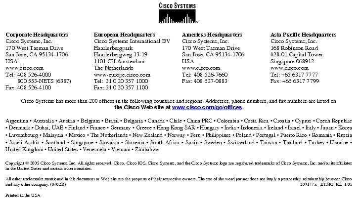 Text Box:  Corporate HeadquartersCisco Systems, Inc.170 West Tasman DriveSan Jose, CA 95134-1706USAwww.cisco.comTel:   408 526-4000    800 553-NETS (6387)Fax: 408 526-4100    European HeadquartersCisco Systems International BVHaarlerbergparkHaarlerbergweg 13-191101 CH AmsterdamThe Netherlandswww-europe.cisco.comTel:  31 0 20 357 1000Fax:    31 0 20 357 1100    Americas HeadquartersCisco Systems, Inc.170 West Tasman DriveSan Jose, CA 95134-1706USAwww.cisco.comTel:    408 526-7660Fax:    408 527-0883    Asia Pacific HeadquartersCisco Systems, Inc.168 Robinson Road#28-01 Capital TowerSingapore 068912www.cisco.comTel: +65 6317 7777Fax: +65 6317 7799Cisco Systems has more than 200 offices in the following countries and regions. Addresses, phone numbers, and fax numbers are listed onthe Cisco Web site at www.cisco.com/go/offices.Argentina &middot; Australia &middot; Austria &middot; Belgium &middot; Brazil &middot; Bulgaria &middot; Canada &middot; Chile &middot; China PRC &middot; Colombia &middot; Costa Rica &middot; Croatia &middot; Cyprus &middot; Czech Republic &middot; Denmark &middot; Dubai, UAE &middot; Finland &middot; France &middot; Germany &middot; Greece &middot; Hong Kong SAR &middot; Hungary &middot; India &middot; Indonesia &middot; Ireland &middot; Israel &middot; Italy &middot; Japan &middot; Korea &middot; Luxembourg &middot; Malaysia &middot; Mexico &middot; The Netherlands &middot; New Zealand &middot; Norway &middot; Peru &middot; Philippines &middot; Poland &middot; Portugal &middot; Puerto Rico &middot; Romania &middot; Russia &middot; Saudi Arabia &middot; Scotland &middot; Singapore &middot; Slovakia &middot; Slovenia &middot; South Africa &middot; Spain &middot; Sweden &middot; Switzerland &middot; Taiwan &middot; Thailand &middot; Turkey &middot; Ukraine &middot; United Kingdom &middot; United States &middot; Venezuela &middot; Vietnam &middot; ZimbabweCopyright  2005 Cisco Systems, Inc. All rights reserved. Cisco, Cisco IOS, Cisco Systems, and the Cisco Systems logo are registered trademarks of Cisco Systems, Inc. and/or its affiliates in the United States and certain other countries.All other trademarks mentioned in this document or Web site are the property of their respective owners. The use of the word partner does not imply a partnership relationship between Cisco and any other company. (0402R) 204177.c _ETMG_KL_1.05Printed in the USA