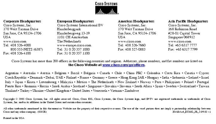 Text Box:  Corporate HeadquartersCisco Systems, Inc.170 West Tasman DriveSan Jose, CA 95134-1706USAwww.cisco.comTel:   408 526-4000    800 553-NETS (6387)Fax: 408 526-4100    European HeadquartersCisco Systems International BVHaarlerbergparkHaarlerbergweg 13-191101 CH AmsterdamThe Netherlandswww-europe.cisco.comTel:  31 0 20 357 1000Fax:    31 0 20 357 1100    Americas HeadquartersCisco Systems, Inc.170 West Tasman DriveSan Jose, CA 95134-1706USAwww.cisco.comTel:    408 526-7660Fax:    408 527-0883    Asia Pacific HeadquartersCisco Systems, Inc.168 Robinson Road#28-01 Capital TowerSingapore 068912www.cisco.comTel: +65 6317 7777Fax: +65 6317 7799Cisco Systems has more than 200 offices in the following countries and regions. Addresses, phone numbers, and fax numbers are listed onthe Cisco Website at www.cisco.com/go/offices.Argentina &middot; Australia &middot; Austria &middot; Belgium &middot; Brazil &middot; Bulgaria &middot; Canada &middot; Chile &middot; China PRC &middot; Colombia &middot; Costa Rica &middot; Croatia &middot; Cyprus Czech Republic &middot; Denmark &middot; Dubai, UAE &middot; Finland &middot; France &middot; Germany &middot; Greece &middot; Hong Kong SAR &middot; Hungary &middot; India &middot; Indonesia &middot; Ireland &middot; Israel Italy &middot; Japan &middot; Korea &middot; Luxembourg &middot; Malaysia &middot; Mexico &middot; The Netherlands &middot; New Zealand &middot; Norway &middot; Peru &middot; Philippines &middot; Poland &middot; Portugal Puerto Rico &middot; Romania &middot; Russia &middot; Saudi Arabia &middot; Scotland &middot; Singapore &middot; Slovakia &middot; Slovenia &middot; South Africa &middot; Spain &middot; Sweden &middot; Switzerland &middot; Taiwan Thailand &middot; Turkey &middot; Ukraine &middot; United Kingdom &middot; United States &middot; Venezuela &middot; Vietnam &middot; ZimbabweCopyright  2005 Cisco Systems, Inc. All rights reserved. Cisco, Cisco IOS, Cisco Systems, the Cisco Systems logo, and IP/TV are registered trademarks or trademarks of Cisco Systems, Inc. and/or its affiliates in the United States and certain other countries.All other trademarks mentioned in this document or Website are the property of their respective owners. The use of the word partner does not imply a partnership relationship between Cisco and any other company. (0502R)  204184.cd_ETMG_JR_3.09.05 v1Printed in the USA