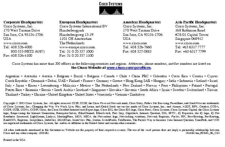 Text Box:  Corporate HeadquartersCisco Systems, Inc.170 West Tasman DriveSan Jose, CA 95134-1706USAwww.cisco.comTel:   408 526-4000    800 553-NETS (6387)Fax: 408 526-4100    European HeadquartersCisco Systems International BVHaarlerbergparkHaarlerbergweg 13-191101 CH AmsterdamThe Netherlandswww-europe.cisco.comTel:  31 0 20 357 1000Fax:    31 0 20 357 1100    Americas HeadquartersCisco Systems, Inc.170 West Tasman DriveSan Jose, CA 95134-1706USAwww.cisco.comTel:    408 526-7660Fax:    408 527-0883    Asia Pacific HeadquartersCisco Systems, Inc.168 Robinson Road#28-01 Capital TowerSingapore 068912www.cisco.comTel: +65 6317 7777Fax: +65 6317 7799Cisco Systems has more than 200 offices in the following countries and regions. Addresses, phone numbers, and fax numbers are listed onthe Cisco Website at www.cisco.com/go/offices.Argentina &middot; Australia &middot; Austria &middot; Belgium &middot; Brazil &middot; Bulgaria &middot; Canada &middot; Chile &middot; China PRC &middot; Colombia &middot; Costa Rica &middot; Croatia &middot; Cyprus Czech Republic &middot; Denmark &middot; Dubai, UAE &middot; Finland &middot; France &middot; Germany &middot; Greece &middot; Hong Kong SAR &middot; Hungary &middot; India &middot; Indonesia &middot; Ireland &middot; Israel Italy &middot; Japan &middot; Korea &middot; Luxembourg &middot; Malaysia &middot; Mexico &middot; The Netherlands &middot; New Zealand &middot; Norway &middot; Peru &middot; Philippines &middot; Poland &middot; Portugal Puerto Rico &middot; Romania &middot; Russia &middot; Saudi Arabia &middot; Scotland &middot; Singapore &middot; Slovakia &middot; Slovenia &middot; South Africa &middot; Spain &middot; Sweden &middot; Switzerland &middot; Taiwan Thailand &middot; Turkey &middot; Ukraine &middot; United Kingdom &middot; United States &middot; Venezuela &middot; Vietnam &middot; ZimbabweCopyright  2005 Cisco Systems, Inc. All rights reserved. CCIP, CCSP, the Cisco Powered Network mark, Cisco Unity, Follow Me Browsing, FormShare, and StackWise are trademarks of Cisco Systems, Inc.; Changing the Way We Work, Live, Play, and Learn, and iQuick Study are service marks of Cisco Systems, Inc.; and Aironet, ASIST, BPX, Catalyst, CCDA, CCDP, CCIE, CCNA, CCNP, Cisco, the Cisco Certified Internetwork Expert logo, Cisco IOS, the Cisco IOS logo, Cisco Press, Cisco Systems, Cisco Systems Capital, the Cisco Systems logo, Empowering the Internet Generation, Enterprise/Solver, EtherChannel, EtherSwitch, Fast Step, GigaStack, Internet Quotient, IOS, IP/TV, iQ Expertise, the iQ logo, iQ Net Readiness Scorecard, LightStream, Linksys, MeetingPlace, MGX, MICA, the Networkers logo, Networking Academy, Network Registrar, Packet, PIX, Post-Routing, Pre-Routing, RateMUX, Registrar, ScriptShare, SlideCast, SMARTnet, StrataView Plus, Stratm, SwitchProbe, TeleRouter, The Fastest Way to Increase Your Internet Quotient, TransPath, and VCO are registered trademarks of Cisco Systems, Inc. and/or its affiliates in the United States and certain other countries.All other trademarks mentioned in this document or Website are the property of their respective owners. The use of the word partner does not imply a partnership relationship between Cisco and any other company. (0501R)  204184.bm_ETMG_JR_2.05Printed in the USA