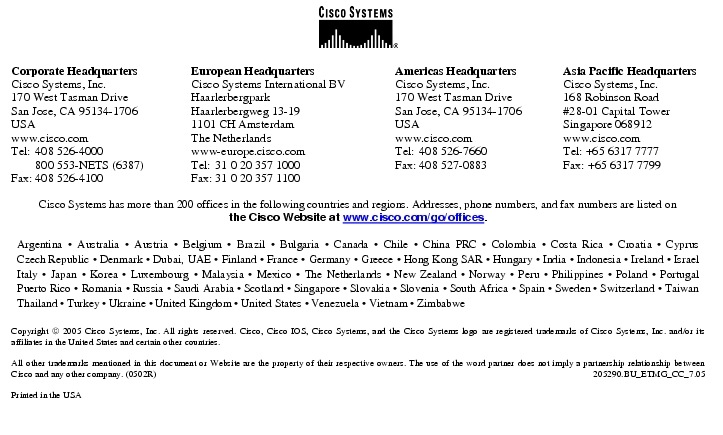 Text Box:  Corporate HeadquartersCisco Systems, Inc.170 West Tasman DriveSan Jose, CA 95134-1706USAwww.cisco.comTel:   408 526-4000    800 553-NETS (6387)Fax: 408 526-4100    European HeadquartersCisco Systems International BVHaarlerbergparkHaarlerbergweg 13-191101 CH AmsterdamThe Netherlandswww-europe.cisco.comTel:  31 0 20 357 1000Fax:    31 0 20 357 1100    Americas HeadquartersCisco Systems, Inc.170 West Tasman DriveSan Jose, CA 95134-1706USAwww.cisco.comTel:    408 526-7660Fax:    408 527-0883    Asia Pacific HeadquartersCisco Systems, Inc.168 Robinson Road#28-01 Capital TowerSingapore 068912www.cisco.comTel: +65 6317 7777Fax: +65 6317 7799Cisco Systems has more than 200 offices in the following countries and regions. Addresses, phone numbers, and fax numbers are listed onthe Cisco Website at www.cisco.com/go/offices.Argentina &middot; Australia &middot; Austria &middot; Belgium &middot; Brazil &middot; Bulgaria &middot; Canada &middot; Chile &middot; China PRC &middot; Colombia &middot; Costa Rica &middot; Croatia &middot; Cyprus Czech Republic &middot; Denmark &middot; Dubai, UAE &middot; Finland &middot; France &middot; Germany &middot; Greece &middot; Hong Kong SAR &middot; Hungary &middot; India &middot; Indonesia &middot; Ireland &middot; Israel Italy &middot; Japan &middot; Korea &middot; Luxembourg &middot; Malaysia &middot; Mexico &middot; The Netherlands &middot; New Zealand &middot; Norway &middot; Peru &middot; Philippines &middot; Poland &middot; Portugal Puerto Rico &middot; Romania &middot; Russia &middot; Saudi Arabia &middot; Scotland &middot; Singapore &middot; Slovakia &middot; Slovenia &middot; South Africa &middot; Spain &middot; Sweden &middot; Switzerland &middot; Taiwan Thailand &middot; Turkey &middot; Ukraine &middot; United Kingdom &middot; United States &middot; Venezuela &middot; Vietnam &middot; ZimbabweCopyright  2005 Cisco Systems, Inc. All rights reserved. Cisco, Cisco IOS, Cisco Systems, and the Cisco Systems logo are registered trademarks of Cisco Systems, Inc. and/or its affiliates in the United States and certain other countries.All other trademarks mentioned in this document or Website are the property of their respective owners. The use of the word partner does not imply a partnership relationship between Cisco and any other company. (0502R)   205290.BU_ETMG_CC_7.05Printed in the USA