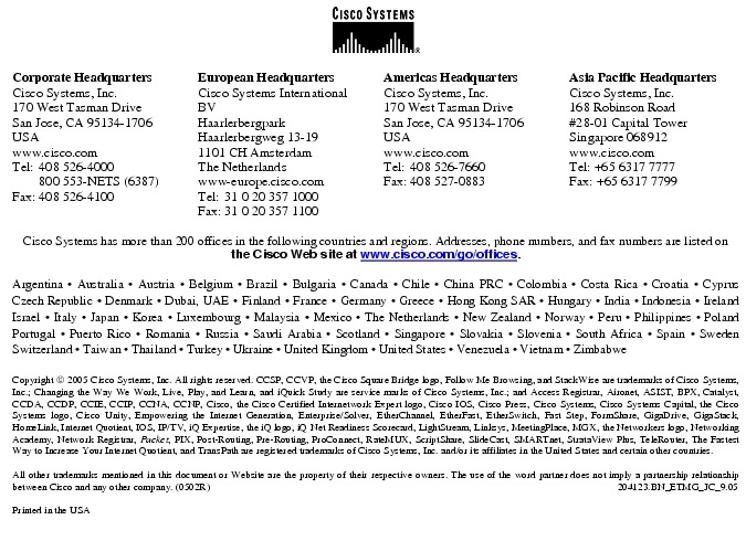 Text Box:  Corporate HeadquartersCisco Systems, Inc.170 West Tasman DriveSan Jose, CA 95134-1706USAwww.cisco.comTel:   408 526-4000    800 553-NETS (6387)Fax: 408 526-4100    European HeadquartersCisco Systems International BVHaarlerbergparkHaarlerbergweg 13-191101 CH AmsterdamThe Netherlandswww-europe.cisco.comTel:  31 0 20 357 1000Fax:    31 0 20 357 1100    Americas HeadquartersCisco Systems, Inc.170 West Tasman DriveSan Jose, CA 95134-1706USAwww.cisco.comTel:    408 526-7660Fax:    408 527-0883    Asia Pacific HeadquartersCisco Systems, Inc.168 Robinson Road#28-01 Capital Tower Singapore 068912www.cisco.comTel: +65 6317 7777Fax: +65 6317 7799Cisco Systems has more than 200 offices in the following countries and regions. Addresses, phone numbers, and fax numbers are listed on the Cisco Web site at www.cisco.com/go/offices.Argentina &middot; Australia &middot; Austria &middot; Belgium &middot; Brazil &middot; Bulgaria &middot; Canada &middot; Chile &middot; China PRC &middot; Colombia &middot; Costa Rica &middot; Croatia &middot; Cyprus  Czech Republic &middot; Denmark &middot; Dubai, UAE &middot; Finland &middot; France &middot; Germany &middot; Greece &middot; Hong Kong SAR &middot; Hungary &middot; India &middot; Indonesia &middot; Ireland Israel &middot; Italy &middot; Japan &middot; Korea &middot; Luxembourg &middot; Malaysia &middot; Mexico &middot; The Netherlands &middot; New Zealand &middot; Norway &middot; Peru &middot; Philippines &middot; Poland Portugal &middot; Puerto Rico &middot; Romania &middot; Russia &middot; Saudi Arabia &middot; Scotland &middot; Singapore &middot; Slovakia &middot; Slovenia &middot; South Africa &middot; Spain &middot; Sweden Switzerland &middot; Taiwan &middot; Thailand &middot; Turkey &middot; Ukraine &middot; United Kingdom &middot; United States &middot; Venezuela &middot; Vietnam &middot; Zimbabwe                      Copyright  2005 Cisco Systems, Inc. All rights reserved. CCSP, CCVP, the Cisco Square Bridge logo, Follow Me Browsing, and StackWise are trademarks of Cisco Systems, Inc.; Changing the Way We Work, Live, Play, and Learn, and iQuick Study are service marks of Cisco Systems, Inc.; and Access Registrar, Aironet, ASIST, BPX, Catalyst, CCDA, CCDP, CCIE, CCIP, CCNA, CCNP, Cisco, the Cisco Certified Internetwork Expert logo, Cisco IOS, Cisco Press, Cisco Systems, Cisco Systems Capital, the Cisco Systems logo, Cisco Unity, Empowering the Internet Generation, Enterprise/Solver, EtherChannel, EtherFast, EtherSwitch, Fast Step, FormShare, GigaDrive, GigaStack, HomeLink, Internet Quotient, IOS, IP/TV, iQ Expertise, the iQ logo, iQ Net Readiness Scorecard, LightStream, Linksys, MeetingPlace, MGX, the Networkers logo, Networking Academy, Network Registrar, Packet, PIX, Post-Routing, Pre-Routing, ProConnect, RateMUX, ScriptShare, SlideCast, SMARTnet, StrataView Plus, TeleRouter, The Fastest Way to Increase Your Internet Quotient, and TransPath are registered trademarks of Cisco Systems, Inc. and/or its affiliates in the United States and certain other countries.All other trademarks mentioned in this document or Website are the property of their respective owners. The use of the word partner does not imply a partnership relationship between Cisco and any other company. (0502R)                            204123.BN_ETMG_JC_9.05Printed in the USA