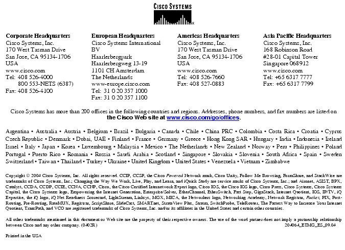Text Box:  Corporate HeadquartersCisco Systems, Inc.170 West Tasman DriveSan Jose, CA 95134-1706USAwww.cisco.comTel:   408 526-4000    800 553-NETS (6387)Fax: 408 526-4100    European HeadquartersCisco Systems International BVHaarlerbergparkHaarlerbergweg 13-191101 CH AmsterdamThe Netherlandswww-europe.cisco.comTel:  31 0 20 357 1000Fax:    31 0 20 357 1100    Americas HeadquartersCisco Systems, Inc.170 West Tasman DriveSan Jose, CA 95134-1706USAwww.cisco.comTel:    408 526-7660Fax:    408 527-0883    Asia Pacific HeadquartersCisco Systems, Inc.168 Robinson Road#28-01 Capital Tower Singapore 068912www.cisco.comTel: +65 6317 7777Fax: +65 6317 7799Cisco Systems has more than 200 offices in the following countries and regions. Addresses, phone numbers, and fax numbers are listed on the Cisco Web site at www.cisco.com/go/offices.Argentina &middot; Australia &middot; Austria &middot; Belgium &middot; Brazil &middot; Bulgaria &middot; Canada &middot; Chile &middot; China PRC &middot; Colombia &middot; Costa Rica &middot; Croatia &middot; Cyprus  Czech Republic &middot; Denmark &middot; Dubai, UAE &middot; Finland &middot; France &middot; Germany &middot; Greece &middot; Hong Kong SAR &middot; Hungary &middot; India &middot; Indonesia &middot; Ireland Israel &middot; Italy &middot; Japan &middot; Korea &middot; Luxembourg &middot; Malaysia &middot; Mexico &middot; The Netherlands &middot; New Zealand &middot; Norway &middot; Peru &middot; Philippines &middot; Poland Portugal &middot; Puerto Rico &middot; Romania &middot; Russia &middot; Saudi Arabia &middot; Scotland &middot; Singapore &middot; Slovakia &middot; Slovenia &middot; South Africa &middot; Spain &middot; Sweden Switzerland &middot; Taiwan &middot; Thailand &middot; Turkey &middot; Ukraine &middot; United Kingdom &middot; United States &middot; Venezuela &middot; Vietnam &middot; Zimbabwe                      Copyright  2004 Cisco Systems, Inc. All rights reserved. CCIP, CCSP, the Cisco Powered Network mark, Cisco Unity, Follow Me Browsing, FormShare, and StackWise are trademarks of Cisco Systems, Inc.; Changing the Way We Work, Live, Play, and Learn, and iQuick Study are service marks of Cisco Systems, Inc.; and Aironet, ASIST, BPX, Catalyst, CCDA, CCDP, CCIE, CCNA, CCNP, Cisco, the Cisco Certified Internetwork Expert logo, Cisco IOS, the Cisco IOS logo, Cisco Press, Cisco Systems, Cisco Systems Capital, the Cisco Systems logo, Empowering the Internet Generation, Enterprise/Solver, EtherChannel, EtherSwitch, Fast Step, GigaStack, Internet Quotient, IOS, IP/TV, iQ Expertise, the iQ logo, iQ Net Readiness Scorecard, LightStream, Linksys, MGX, MICA, the Networkers logo, Networking Academy, Network Registrar, Packet, PIX, Post-Routing, Pre-Routing, RateMUX, Registrar, ScriptShare, SlideCast, SMARTnet, StrataView Plus, Stratm, SwitchProbe, TeleRouter, The Fastest Way to Increase Your Internet Quotient, TransPath, and VCO are registered trademarks of Cisco Systems, Inc. and/or its affiliates in the United States and certain other countries.All other trademarks mentioned in this document or Web site are the property of their respective owners. The use of the word partner does not imply a partnership relationship between Cisco and any other company. (0402R)     204064_ETMG_ES_09.04Printed in the USA