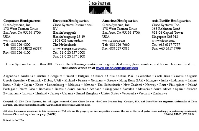 Text Box:  Corporate HeadquartersCisco Systems, Inc.170 West Tasman DriveSan Jose, CA 95134-1706USAwww.cisco.comTel:   408 526-4000    800 553-NETS (6387)Fax: 408 526-4100    European HeadquartersCisco Systems International BVHaarlerbergparkHaarlerbergweg 13-191101 CH AmsterdamThe Netherlandswww-europe.cisco.comTel:  31 0 20 357 1000Fax:    31 0 20 357 1100    Americas HeadquartersCisco Systems, Inc.170 West Tasman DriveSan Jose, CA 95134-1706USAwww.cisco.comTel:    408 526-7660Fax:    408 527-0883    Asia Pacific HeadquartersCisco Systems, Inc.168 Robinson Road#28-01 Capital Tower Singapore 068912www.cisco.comTel: +65 6317 7777Fax: +65 6317 7799Cisco Systems has more than 200 offices in the following countries and regions. Addresses, phone numbers, and fax numbers are listed on the Cisco Web site at www.cisco.com/go/offices.Argentina &middot; Australia &middot; Austria &middot; Belgium &middot; Brazil &middot; Bulgaria &middot; Canada &middot; Chile &middot; China PRC &middot; Colombia &middot; Costa Rica &middot; Croatia &middot; Cyprus Czech Republic &middot; Denmark &middot; Dubai, UAE &middot; Finland &middot; France &middot; Germany &middot; Greece &middot; Hong Kong SAR &middot; Hungary &middot; India &middot; Indonesia &middot; Ireland Israel &middot; Italy &middot; Japan &middot; Korea &middot; Luxembourg &middot; Malaysia &middot; Mexico &middot; The Netherlands &middot; New Zealand &middot; Norway &middot; Peru &middot; Philippines &middot; Poland Portugal &middot; Puerto Rico &middot; Romania &middot; Russia &middot; Saudi Arabia &middot; Scotland &middot; Singapore &middot; Slovakia &middot; Slovenia &middot; South Africa &middot; Spain &middot; Sweden Switzerland &middot; Taiwan &middot; Thailand &middot; Turkey &middot; Ukraine &middot; United Kingdom &middot; United States &middot; Venezuela &middot; Vietnam &middot; Zimbabwe                       Copyright  2004 Cisco Systems, Inc. All rights reserved. Cisco, Cisco Systems, the Cisco Systems logo, Catalyst, PIX, and StackWise are registered trademarks of Cisco Systems, Inc. and/or its affiliates in the United States and certain other countries.All other trademarks mentioned in this document or Web site are the property of their respective owners. The use of the word partner does not imply a partnership relationship between Cisco and any other company. (0402R)     204064_ETMG_CC_08.04Printed in the USA