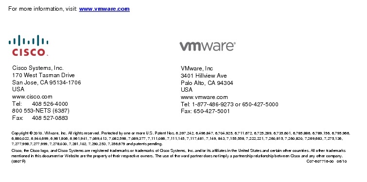 Text Box: For more information, visit: www.vmware.com Cisco Systems, Inc.170 West Tasman DriveSan Jose, CA 95134-1706USAwww.cisco.comTel:  408 526-4000800 553-NETS (6387)Fax:     408 527-0883     VMware, Inc3401 Hillview AvePalo Alto, CA 94304USAwww.vmware.comTel: 1-877-486-9273 or 650-427-5000Fax: 650-427-5001Copyright &copy; 2010. VMware, Inc. All rights reserved. Protected by one or more U.S. Patent Nos. 6,397,242, 6,496,847, 6,704,925, 6,711,672, 6,725,289, 6,735,601, 6,785,886, 6,789,156, 6,795,966, 6,880,022, 6,944,699, 6,961,806, 6,961,941, 7,069,413, 7,082,598, 7,089,377, 7,111,086, 7,111,145, 7,117,481, 7,149, 843, 7,155,558, 7,222,221, 7,260,815, 7,260,820, 7,269,683, 7,275,136, 7,277,998,7,277,999, 7,278,030, 7,281,102, 7,290,253, 7,356,679 and patents pending.Cisco, the Cisco logo, and Cisco Systems are registered trademarks or trademarks of Cisco Systems, Inc. and/or its affiliates in the United States and certain other countries. All other trademarks mentioned in this document or Website are the property of their respective owners. The use of the word partner does not imply a partnership relationship between Cisco and any other company. (0807R)    C07-607716-00   06/10 