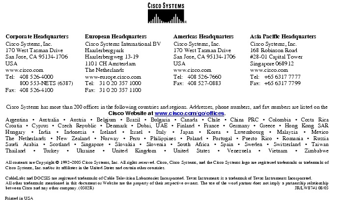 Text Box:  Corporate HeadquartersCisco Systems, Inc.170 West Tasman DriveSan Jose, CA 95134-1706USAwww.cisco.comTel:     408 526-4000    800 553-NETS (6387)Fax: 408 526-4100    European HeadquartersCisco Systems International BVHaarlerbergparkHaarlerbergweg 13-191101 CH AmsterdamThe Netherlandswww-europe.cisco.comTel:  31 0 20 357 1000Fax:    31 0 20 357 1100    Americas HeadquartersCisco Systems, Inc.170 West Tasman DriveSan Jose, CA 95134-1706USAwww.cisco.comTel:    408 526-7660Fax:    408 527-0883    Asia Pacific HeadquartersCisco Systems, Inc.168 Robinson Road#28-01 Capital Tower Singapore 068912www.cisco.comTel:     +65 6317 7777Fax:   +65 6317 7799Cisco Systems has more than 200 offices in the following countries and regions. Addresses, phone numbers, and fax numbers are listed on theCisco Website at www.cisco.com/go/offices.Argentina &middot; Australia &middot; Austria &middot; Belgium &middot; Brazil &middot; Bulgaria &middot; Canada &middot; Chile &middot; China PRC &middot; Colombia &middot; Costa RicaCroatia &middot; Cyprus &middot; Czech Republic &middot; Denmark &middot; Dubai, UAE &middot; Finland &middot; France &middot; Germany &middot; Greece &middot; Hong Kong SARHungary &middot; India &middot; Indonesia &middot; Ireland &middot; Israel &middot; Italy &middot; Japan &middot; Korea &middot; Luxembourg &middot; Malaysia &middot; MexicoThe Netherlands &middot; New Zealand &middot; Norway &middot; Peru &middot; Philippines &middot; Poland &middot; Portugal &middot; Puerto Rico &middot; Romania &middot; RussiaSaudi Arabia &middot; Scotland &middot; Singapore &middot; Slovakia &middot; Slovenia &middot; South Africa &middot; Spain &middot; Sweden &middot; Switzerland &middot; TaiwanThailand &middot; Turkey &middot; Ukraine &middot; United Kingdom &middot; United States &middot; Venezuela &middot; Vietnam &middot; ZimbabweAll contents are Copyright &copy; 1992-2005 Cisco Systems, Inc. All rights reserved. Cisco, Cisco Systems, and the Cisco Systems logo are registered trademarks or trademarks of Cisco Systems, Inc. and/or its affiliates in the United States and certain other countries.CableLabs and DOCSIS are registered trademarks of Cable Television Laboratories Incorporated. Texas Instruments is a trademark of Texas Instruments Incorporated.All other trademarks mentioned in this document or Website are the property of their respective owners. The use of the word partner does not imply a partnership relationship between Cisco and any other company. (0502R)     JR/LW8741 08/05Printed in USA