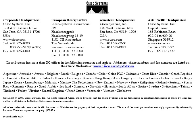 Text Box:  Corporate HeadquartersCisco Systems, Inc.170 West Tasman DriveSan Jose, CA 95134-1706USAwww.cisco.comTel:    408 526-4000    800 553-NETS (6387)Fax: 408 526-4100    European HeadquartersCisco Systems International BVHaarlerbergparkHaarlerbergweg 13-191101 CH AmsterdamThe Netherlandswww-europe.cisco.comTel:  31 0 20 357 1000Fax:    31 0 20 357 1100    Americas HeadquartersCisco Systems, Inc.170 West Tasman DriveSan Jose, CA 95134-1706USAwww.cisco.comTel:    408 526-7660Fax:    408 527-0883    Asia Pacific HeadquartersCisco Systems, Inc.Capital Tower168 Robinson Road#22-01 to #29-01 Singapore 068912www.cisco.comTel: +65 317 7777Fax: +65 317 7799Cisco Systems has more than 200 offices in the following countries and regions. Addresses, phone numbers, and fax numbers are listed on the Cisco Website at www.cisco.com/go/offices.Argentina &middot; Australia &middot; Austria &middot; Belgium &middot; Brazil &middot; Bulgaria &middot; Canada &middot; Chile &middot; China PRC &middot; Colombia &middot; Costa Rica &middot; Croatia &middot; Czech Republic &middot; Denmark &middot; Dubai, UAE  &middot; Finland &middot; France &middot; Germany &middot; Greece &middot; Hong Kong SAR &middot; Hungary &middot; India &middot; Indonesia &middot; Ireland &middot; Israel &middot; Italy &middot; Japan &middot; Korea &middot; Luxembourg &middot; Malaysia &middot; Mexico&middot; The Netherlands &middot; New Zealand &middot; Norway &middot; Peru &middot; Philippines &middot; Poland &middot; Portugal &middot; Puerto Rico &middot; Romania &middot; Russia &middot; Saudi Arabia &middot; Scotland &middot; Singapore &middot; Slovakia &middot; Slovenia &middot; South Africa &middot; Spain &middot; Sweden &middot; Switzerland &middot; Taiwan &middot; Thailand &middot; Turkey  Ukraine &middot; United Kingdom &middot; United States &middot; Venezuela &middot; Vietnam &middot; ZimbabweCopyright  2004, Cisco Systems, Inc. All rights reserved. Cisco, Cisco Systems, and the Cisco Systems logo are trademarks or registered trademarks of Cisco Systems, Inc. and/or its affiliates in the United .States. or certain other countries. All other trademarks mentioned in this document or Website are the property of their respective owners. The use of the word partner does not imply a partnership relationship between Cisco and any other company. (0304R)Printed in the USA