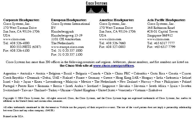 Text Box:  Corporate HeadquartersCisco Systems, Inc.170 West Tasman DriveSan Jose, CA 95134-1706USAwww.cisco.comTel:   408 526-4000    800 553-NETS (6387)Fax: 408 526-4100    European HeadquartersCisco Systems International BVHaarlerbergparkHaarlerbergweg 13-191101 CH AmsterdamThe Netherlandswww-europe.cisco.comTel:  31 0 20 357 1000Fax:    31 0 20 357 1100    Americas HeadquartersCisco Systems, Inc.170 West Tasman DriveSan Jose, CA 95134-1706USAwww.cisco.comTel:    408 526-7660Fax:    408 527-0883    Asia Pacific HeadquartersCisco Systems, Inc.168 Robinson Road#28-01 Capital Tower Singapore 068912www.cisco.comTel: +65 6317 7777Fax: +65 6317 7799Cisco Systems has more than 200 offices in the following countries and regions. Addresses, phone numbers, and fax numbers are listed on the Cisco Web site at www.cisco.com/go/offices.Argentina &middot; Australia &middot; Austria &middot; Belgium &middot; Brazil &middot; Bulgaria &middot; Canada &middot; Chile &middot; China PRC &middot; Colombia &middot; Costa Rica &middot; Croatia &middot; Cyprus  Czech Republic &middot; Denmark &middot; Dubai, UAE &middot; Finland &middot; France &middot; Germany &middot; Greece &middot; Hong Kong SAR &middot; Hungary &middot; India &middot; Indonesia &middot; Ireland Israel &middot; Italy &middot; Japan &middot; Korea &middot; Luxembourg &middot; Malaysia &middot; Mexico &middot; The Netherlands &middot; New Zealand &middot; Norway &middot; Peru &middot; Philippines &middot; Poland Portugal &middot; Puerto Rico &middot; Romania &middot; Russia &middot; Saudi Arabia &middot; Scotland &middot; Singapore &middot; Slovakia &middot; Slovenia &middot; South Africa &middot; Spain &middot; Sweden Switzerland &middot; Taiwan &middot; Thailand &middot; Turkey &middot; Ukraine &middot; United Kingdom &middot; United States &middot; Venezuela &middot; Vietnam &middot; Zimbabwe                      Copyright  2004 Cisco Systems, Inc. All rights reserved. Cisco, the Cisco Systems, and the Cisco Systems logo are registered trademarks of Cisco Systems, Inc. and/or its affiliates in the United States and certain other countries.All other trademarks mentioned in this document or Website are the property of their respective owners. The use of the word partner does not imply a partnership relationship between Cisco and any other company. (0403R)Printed in the USA
