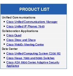 Text Box: PRODUCT LISTUnified Communications●  Cisco Unified Communications Manager● Cisco Unified IP Phones 7945Collaboration Applications●   Cisco Quad●   Cisco Show and Share● Cisco WebEx Meeting CenterData Center●    Cisco Unified Computing System C200 M2●   Cisco Nexus 7000 and 5000 Switches●   Cisco ASA 5500 Series Adaptive Security Appliance