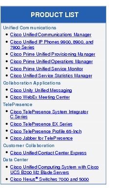 Text Box: PRODUCT LISTUnified Communications●  Cisco Unified Communications Manager● Cisco Unified IP Phones 9900, 8900, and 7900 Series●  Cisco Prime Unified Provisioning Manager● Cisco Prime Unified Operations Manager●   Cisco Prime Unified Service Monitor●  Cisco Unified Service Statistics ManagerCollaboration Applications●   Cisco Unity Unified Messaging●    Cisco WebEx Meeting CenterTelePresence●   Cisco TelePresence System Integrator C Series●    Cisco TelePresence EX Series● Cisco TelePresence Profile 65-Inch●   Cisco Jabber for TelePresenceCustomer Collaboration●  Cisco Unified Contact Center ExpressData Center●  Cisco Unified Computing System with Cisco UCS B200 M2 Blade Servers●  Cisco Nexus&reg; Switches 7000 and 5000
