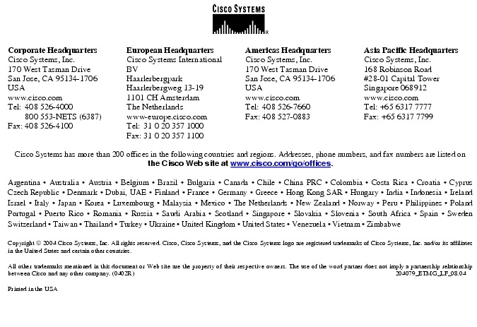 Text Box:  Corporate HeadquartersCisco Systems, Inc.170 West Tasman DriveSan Jose, CA 95134-1706USAwww.cisco.comTel: 408 526-4000    800 553-NETS (6387)Fax: 408 526-4100    European HeadquartersCisco Systems International BVHaarlerbergparkHaarlerbergweg 13-191101 CH AmsterdamThe Netherlandswww-europe.cisco.comTel:  31 0 20 357 1000Fax:    31 0 20 357 1100    Americas HeadquartersCisco Systems, Inc.170 West Tasman DriveSan Jose, CA 95134-1706USAwww.cisco.comTel:    408 526-7660Fax:    408 527-0883    Asia Pacific HeadquartersCisco Systems, Inc.168 Robinson Road#28-01 Capital Tower Singapore 068912www.cisco.comTel: +65 6317 7777Fax: +65 6317 7799Cisco Systems has more than 200 offices in the following countries and regions. Addresses, phone numbers, and fax numbers are listed on the Cisco Web site at www.cisco.com/go/offices.Argentina &middot; Australia &middot; Austria &middot; Belgium &middot; Brazil &middot; Bulgaria &middot; Canada &middot; Chile &middot; China PRC &middot; Colombia &middot; Costa Rica &middot; Croatia &middot; Cyprus  Czech Republic &middot; Denmark &middot; Dubai, UAE &middot; Finland &middot; France &middot; Germany &middot; Greece &middot; Hong Kong SAR &middot; Hungary &middot; India &middot; Indonesia &middot; Ireland Israel &middot; Italy &middot; Japan &middot; Korea &middot; Luxembourg &middot; Malaysia &middot; Mexico &middot; The Netherlands &middot; New Zealand &middot; Norway &middot; Peru &middot; Philippines &middot; Poland Portugal &middot; Puerto Rico &middot; Romania &middot; Russia &middot; Saudi Arabia &middot; Scotland &middot; Singapore &middot; Slovakia &middot; Slovenia &middot; South Africa &middot; Spain &middot; Sweden Switzerland &middot; Taiwan &middot; Thailand &middot; Turkey &middot; Ukraine &middot; United Kingdom &middot; United States &middot; Venezuela &middot; Vietnam &middot; Zimbabwe                      Copyright  2004 Cisco Systems, Inc. All rights reserved. Cisco, Cisco Systems, and the Cisco Systems logo are registered trademarks of Cisco Systems, Inc. and/or its affiliates in the United States and certain other countries.All other trademarks mentioned in this document or Web site are the property of their respective owners. The use of the word partner does not imply a partnership relationship between Cisco and any other company. (0402R)    204079_ETMG_LF_08.04Printed in the USA