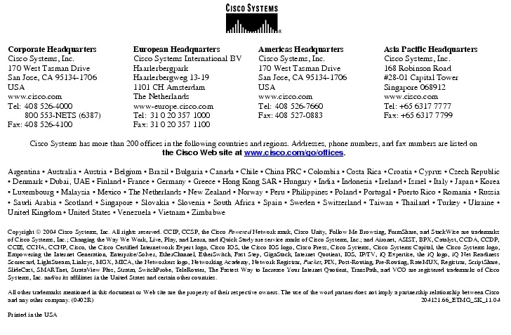 Text Box:  Corporate HeadquartersCisco Systems, Inc.170 West Tasman DriveSan Jose, CA 95134-1706USAwww.cisco.comTel:   408 526-4000    800 553-NETS (6387)Fax: 408 526-4100    European HeadquartersCisco Systems International BVHaarlerbergparkHaarlerbergweg 13-191101 CH AmsterdamThe Netherlandswww-europe.cisco.comTel:  31 0 20 357 1000Fax:    31 0 20 357 1100    Americas HeadquartersCisco Systems, Inc.170 West Tasman DriveSan Jose, CA 95134-1706USAwww.cisco.comTel:    408 526-7660Fax:    408 527-0883    Asia Pacific HeadquartersCisco Systems, Inc.168 Robinson Road#28-01 Capital Tower Singapore 068912www.cisco.comTel: +65 6317 7777Fax: +65 6317 7799Cisco Systems has more than 200 offices in the following countries and regions. Addresses, phone numbers, and fax numbers are listed on the Cisco Web site at www.cisco.com/go/offices.Argentina &middot; Australia &middot; Austria &middot; Belgium &middot; Brazil &middot; Bulgaria &middot; Canada &middot; Chile &middot; China PRC &middot; Colombia &middot; Costa Rica &middot; Croatia &middot; Cyprus &middot; Czech Republic &middot; Denmark &middot; Dubai, UAE &middot; Finland &middot; France &middot; Germany &middot; Greece &middot; Hong Kong SAR &middot; Hungary &middot; India &middot; Indonesia &middot; Ireland &middot; Israel &middot; Italy &middot; Japan &middot; Korea &middot; Luxembourg &middot; Malaysia &middot; Mexico &middot; The Netherlands &middot; New Zealand &middot; Norway &middot; Peru &middot; Philippines &middot; Poland &middot; Portugal &middot; Puerto Rico &middot; Romania &middot; Russia &middot; Saudi Arabia &middot; Scotland &middot; Singapore &middot; Slovakia &middot; Slovenia &middot; South Africa &middot; Spain &middot; Sweden &middot; Switzerland &middot; Taiwan &middot; Thailand &middot; Turkey &middot; Ukraine &middot; United Kingdom &middot; United States &middot; Venezuela &middot; Vietnam &middot; ZimbabweCopyright  2004 Cisco Systems, Inc. All rights reserved. CCIP, CCSP, the Cisco Powered Network mark, Cisco Unity, Follow Me Browsing, FormShare, and StackWise are trademarks of Cisco Systems, Inc.; Changing the Way We Work, Live, Play, and Learn, and iQuick Study are service marks of Cisco Systems, Inc.; and Aironet, ASIST, BPX, Catalyst, CCDA, CCDP, CCIE, CCNA, CCNP, Cisco, the Cisco Certified Internetwork Expert logo, Cisco IOS, the Cisco IOS logo, Cisco Press, Cisco Systems, Cisco Systems Capital, the Cisco Systems logo, Empowering the Internet Generation, Enterprise/Solver, EtherChannel, EtherSwitch, Fast Step, GigaStack, Internet Quotient, IOS, IP/TV, iQ Expertise, the iQ logo, iQ Net Readiness Scorecard, LightStream, Linksys, MGX, MICA, the Networkers logo, Networking Academy, Network Registrar, Packet, PIX, Post-Routing, Pre-Routing, RateMUX, Registrar, ScriptShare, SlideCast, SMARTnet, StrataView Plus, Stratm, SwitchProbe, TeleRouter, The Fastest Way to Increase Your Internet Quotient, TransPath, and VCO are registered trademarks of Cisco Systems, Inc. and/or its affiliates in the United States and certain other countries.All other trademarks mentioned in this document or Web site are the property of their respective owners. The use of the word partner does not imply a partnership relationship between Cisco and any other company. (0402R)    204121.66_ETMG_SK_11.04Printed in the USA
