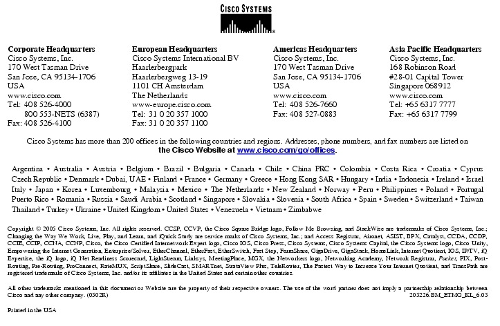 Text Box:  Corporate HeadquartersCisco Systems, Inc.170 West Tasman DriveSan Jose, CA 95134-1706USAwww.cisco.comTel:   408 526-4000    800 553-NETS (6387)Fax: 408 526-4100    European HeadquartersCisco Systems International BVHaarlerbergparkHaarlerbergweg 13-191101 CH AmsterdamThe Netherlandswww-europe.cisco.comTel:  31 0 20 357 1000Fax:    31 0 20 357 1100    Americas HeadquartersCisco Systems, Inc.170 West Tasman DriveSan Jose, CA 95134-1706USAwww.cisco.comTel:    408 526-7660Fax:    408 527-0883    Asia Pacific HeadquartersCisco Systems, Inc.168 Robinson Road#28-01 Capital TowerSingapore 068912www.cisco.comTel: +65 6317 7777Fax: +65 6317 7799Cisco Systems has more than 200 offices in the following countries and regions. Addresses, phone numbers, and fax numbers are listed onthe Cisco Website at www.cisco.com/go/offices.Argentina &middot; Australia &middot; Austria &middot; Belgium &middot; Brazil &middot; Bulgaria &middot; Canada &middot; Chile &middot; China PRC &middot; Colombia &middot; Costa Rica &middot; Croatia &middot; Cyprus Czech Republic &middot; Denmark &middot; Dubai, UAE &middot; Finland &middot; France &middot; Germany &middot; Greece &middot; Hong Kong SAR &middot; Hungary &middot; India &middot; Indonesia &middot; Ireland &middot; Israel Italy &middot; Japan &middot; Korea &middot; Luxembourg &middot; Malaysia &middot; Mexico &middot; The Netherlands &middot; New Zealand &middot; Norway &middot; Peru &middot; Philippines &middot; Poland &middot; Portugal Puerto Rico &middot; Romania &middot; Russia &middot; Saudi Arabia &middot; Scotland &middot; Singapore &middot; Slovakia &middot; Slovenia &middot; South Africa &middot; Spain &middot; Sweden &middot; Switzerland &middot; Taiwan Thailand &middot; Turkey &middot; Ukraine &middot; United Kingdom &middot; United States &middot; Venezuela &middot; Vietnam &middot; ZimbabweCopyright  2005 Cisco Systems, Inc. All rights reserved. CCSP, CCVP, the Cisco Square Bridge logo, Follow Me Browsing, and StackWise are trademarks of Cisco Systems, Inc.; Changing the Way We Work, Live, Play, and Learn, and iQuick Study are service marks of Cisco Systems, Inc.; and Access Registrar, Aironet, ASIST, BPX, Catalyst, CCDA, CCDP, CCIE, CCIP, CCNA, CCNP, Cisco, the Cisco Certified Internetwork Expert logo, Cisco IOS, Cisco Press, Cisco Systems, Cisco Systems Capital, the Cisco Systems logo, Cisco Unity, Empowering the Internet Generation, Enterprise/Solver, EtherChannel, EtherFast, EtherSwitch, Fast Step, FormShare, GigaDrive, GigaStack, HomeLink, Internet Quotient, IOS, IP/TV, iQ Expertise, the iQ logo, iQ Net Readiness Scorecard, LightStream, Linksys, MeetingPlace, MGX, the Networkers logo, Networking Academy, Network Registrar, Packet, PIX, Post-Routing, Pre-Routing, ProConnect, RateMUX, ScriptShare, SlideCast, SMARTnet, StrataView Plus, TeleRouter, The Fastest Way to Increase Your Internet Quotient, and TransPath are registered trademarks of Cisco Systems, Inc. and/or its affiliates in the United States and certain other countries.All other trademarks mentioned in this document or Website are the property of their respective owners. The use of the word partner does not imply a partnership relationship between Cisco and any other company. (0502R)   205226.BM_ETMG_KL_6.05Printed in the USA