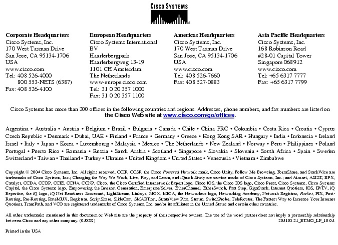 Text Box:  Corporate HeadquartersCisco Systems, Inc.170 West Tasman DriveSan Jose, CA 95134-1706USAwww.cisco.comTel:   408 526-4000    800 553-NETS (6387)Fax: 408 526-4100    European HeadquartersCisco Systems International BVHaarlerbergparkHaarlerbergweg 13-191101 CH AmsterdamThe Netherlandswww-europe.cisco.comTel:  31 0 20 357 1000Fax:    31 0 20 357 1100    Americas HeadquartersCisco Systems, Inc.170 West Tasman DriveSan Jose, CA 95134-1706USAwww.cisco.comTel:    408 526-7660Fax:    408 527-0883    Asia Pacific HeadquartersCisco Systems, Inc.168 Robinson Road#28-01 Capital Tower Singapore 068912www.cisco.comTel: +65 6317 7777Fax: +65 6317 7799Cisco Systems has more than 200 offices in the following countries and regions. Addresses, phone numbers, and fax numbers are listed on the Cisco Web site at www.cisco.com/go/offices.Argentina &middot; Australia &middot; Austria &middot; Belgium &middot; Brazil &middot; Bulgaria &middot; Canada &middot; Chile &middot; China PRC &middot; Colombia &middot; Costa Rica &middot; Croatia &middot; Cyprus  Czech Republic &middot; Denmark &middot; Dubai, UAE &middot; Finland &middot; France &middot; Germany &middot; Greece &middot; Hong Kong SAR &middot; Hungary &middot; India &middot; Indonesia &middot; Ireland Israel &middot; Italy &middot; Japan &middot; Korea &middot; Luxembourg &middot; Malaysia &middot; Mexico &middot; The Netherlands &middot; New Zealand &middot; Norway &middot; Peru &middot; Philippines &middot; Poland Portugal &middot; Puerto Rico &middot; Romania &middot; Russia &middot; Saudi Arabia &middot; Scotland &middot; Singapore &middot; Slovakia &middot; Slovenia &middot; South Africa &middot; Spain &middot; Sweden Switzerland &middot; Taiwan &middot; Thailand &middot; Turkey &middot; Ukraine &middot; United Kingdom &middot; United States &middot; Venezuela &middot; Vietnam &middot; Zimbabwe                      Copyright  2004 Cisco Systems, Inc. All rights reserved. CCIP, CCSP, the Cisco Powered Network mark, Cisco Unity, Follow Me Browsing, FormShare, and StackWise are trademarks of Cisco Systems, Inc.; Changing the Way We Work, Live, Play, and Learn, and iQuick Study are service marks of Cisco Systems, Inc.; and Aironet, ASIST, BPX, Catalyst, CCDA, CCDP, CCIE, CCNA, CCNP, Cisco, the Cisco Certified Internetwork Expert logo, Cisco IOS, the Cisco IOS logo, Cisco Press, Cisco Systems, Cisco Systems Capital, the Cisco Systems logo, Empowering the Internet Generation, Enterprise/Solver, EtherChannel, EtherSwitch, Fast Step, GigaStack, Internet Quotient, IOS, IP/TV, iQ Expertise, the iQ logo, iQ Net Readiness Scorecard, LightStream, Linksys, MGX, MICA, the Networkers logo, Networking Academy, Network Registrar, Packet, PIX, Post-Routing, Pre-Routing, RateMUX, Registrar, ScriptShare, SlideCast, SMARTnet, StrataView Plus, Stratm, SwitchProbe, TeleRouter, The Fastest Way to Increase Your Internet Quotient, TransPath, and VCO are registered trademarks of Cisco Systems, Inc. and/or its affiliates in the United States and certain other countries.All other trademarks mentioned in this document or Web site are the property of their respective owners. The use of the word partner does not imply a partnership relationship between Cisco and any other company. (0402R)       204105.21_ETMG_LF_10.04Printed in the USA